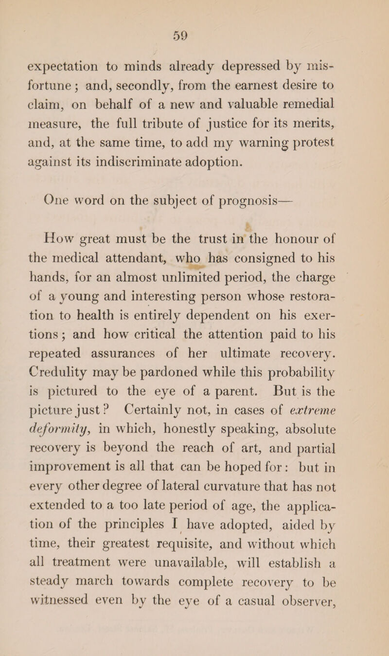 expectation to minds already depressed by mis¬ fortune ; and, secondly, from the earnest desire to claim, on behalf of a new and valuable remedial measure, the full tribute of justice for its merits, and, at the same time, to add my warning protest against its indiscriminate adoption. One word on the subject of prognosis— How great must be the trust in the honour of the medical attendant, who has consigned to his hands, for an almost unlimited period, the charge of a young and interesting person whose restora¬ tion to health is entirely dependent on his exer¬ tions ; and how critical the attention paid to his repeated assurances of her ultimate recovery. Credulity may be pardoned while this probability is pictured to the eye of a parent. But is the picture just? Certainly not, in cases of extreme deformity, in which, honestly speaking, absolute recovery is beyond the reach of art, and partial improvement is all that can be hoped for : but in every other degree of lateral curvature that has not extended to a too late period of age, the applica¬ tion of the principles I have adopted, aided by time, their greatest requisite, and without which all treatment were unavailable, will establish a steady march towards complete recovery to be witnessed even by the eye of a casual observer,