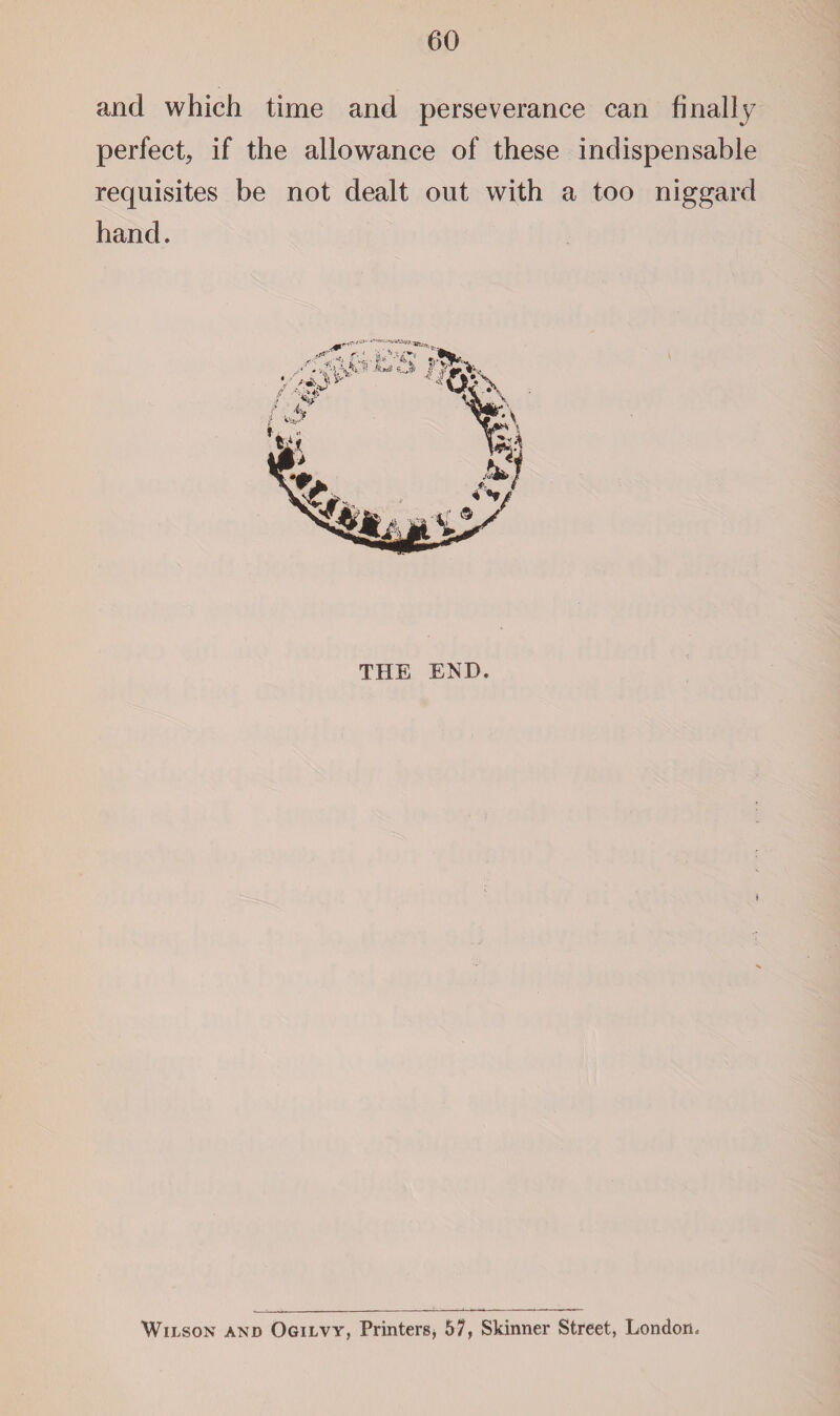 and which time and perseverance can finally perfect, if the allowance of these indispensable requisites be not dealt out with a too niggard hand. THE END. Wilson and Ogilvy, Printers, 57, Skinner Street, London.