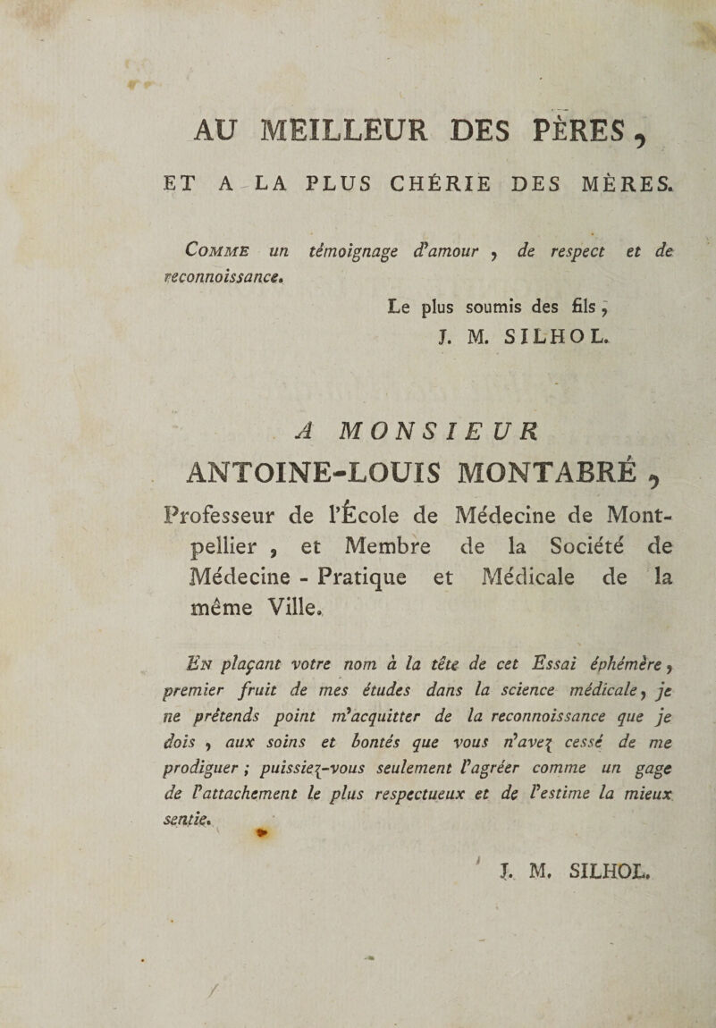 AU MEILLEUR DES PÈRES, ET A - LA PLUS CHÉRIE DES MÈRES. Comme un reconnaissance. témoignage dPamour , de respect et de Le plus soumis des fils , J. M. SILHOL. A MONSIEUR ANTOINE-LOUIS MONTABRÉ , Professeur de l’École de Médecine de Mont¬ pellier 3 et Membre de la Société de Médecine - Pratique et Médicale de la même Ville. En plaçant votre nom à la tête de cet Essai éphémère 9 premier fruit de mes études dans la science médicale, je ne prétends point m’acquitter de la reconnaissance que je dois 9 aux soins et bontés que vous rPave\ cessé de me prodiguer ; puissiez-vous seulement Vagréer comme un gage de P attachement le plus respectueux et de P estime la mieux sentier. J. M. SILHOL.