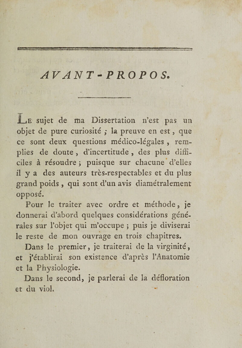 AVANT-PROPOS. Le sujet de ma Dissertation n’est pas un objet de pure curiosité ; la preuve en est, que ce sont deux questions médico-légales , rem¬ plies de doute , d’incertitude , des plus diffi¬ ciles à résoudre &gt; puisque sur chacune d’elles il y a des auteurs très-respectables et du plus grand poids , qui sont d’un avis diamétralement opposé. Pour le traiter avec ordre et méthode 5 je donnerai d’abord quelques considérations géné¬ rales sur l’objet qui m’occupe ; puis je diviserai le reste de mon ouvrage en trois chapitres. Dans îe premier, je traiterai de la virginité, et j’établirai son existence d’après l’Anatomie et la Physiologie. Dans le second, je parlerai de la défloration et du viol.