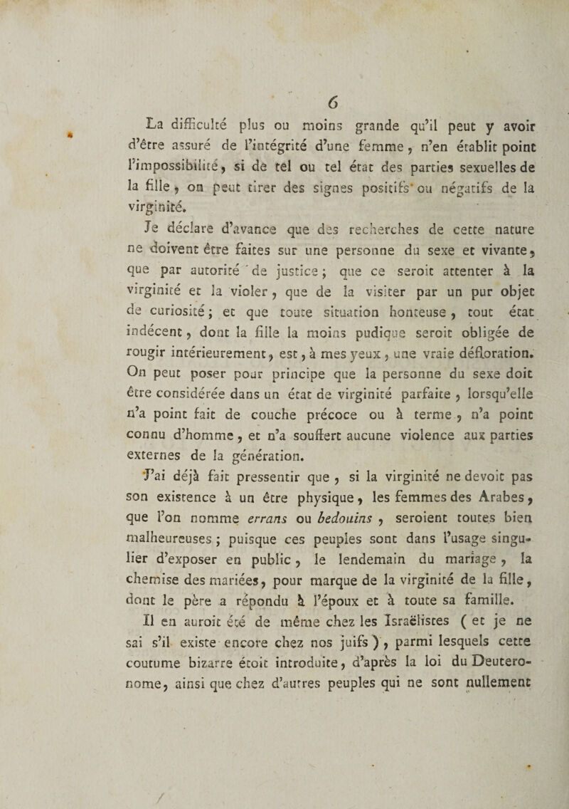 La difficulté plus ou moins grande qu’il peut y avoir d’être assuré de l’intégrité d’une femme , n’en établit point l'impossibilité j si de tel ou tel état des parties sexuelles de la fille , on peut tirer des signes positifs’ ou négatifs de la virginité. Je déclare d’avance que des recherches de cette nature ne doivent être faites sur une personne du sexe et vivante 5 que par autorité de justice ; que ce seroic attenter à la virginité et la violer , que de la visiter par un pur objet de curiosité; et que toute situation honteuse, tout état indécent, dont la fille la moins pudique seroit obligée de rougir intérieurement, est, à mes yeux , une vraie défloration. On peut poser pour principe que la personne du sexe doit être considérée dans un état de virginité parfaite , lorsqu’elle n’a point fait de couche précoce ou à terme , n’a point connu d’homme, et n’a souffert aucune violence aux parties externes de la génération. J’ai déjà fait pressentir que , si la virginité ne dévoie pas son existence à un être physique, les femmes des Arabes, que l’on nomme errans ou bédouins , seroient toutes bien malheureuses ; puisque ces peuples sont dans l’usage singu* lier d’exposer en public, le lendemain du mariage , la chemise des mariées, pour marque de la virginité de la fille, dont le père a répondu à l’époux et à toute sa famille. Il en auroit été de même chez les Israëlistes ( et je ne sai s’il existe encore chez nos juifs), parmi lesquels cette coutume bizarre étoit introduite, d’après la loi du Deutero- nome, ainsi que chez d’autres peuples qui ne sont nullement