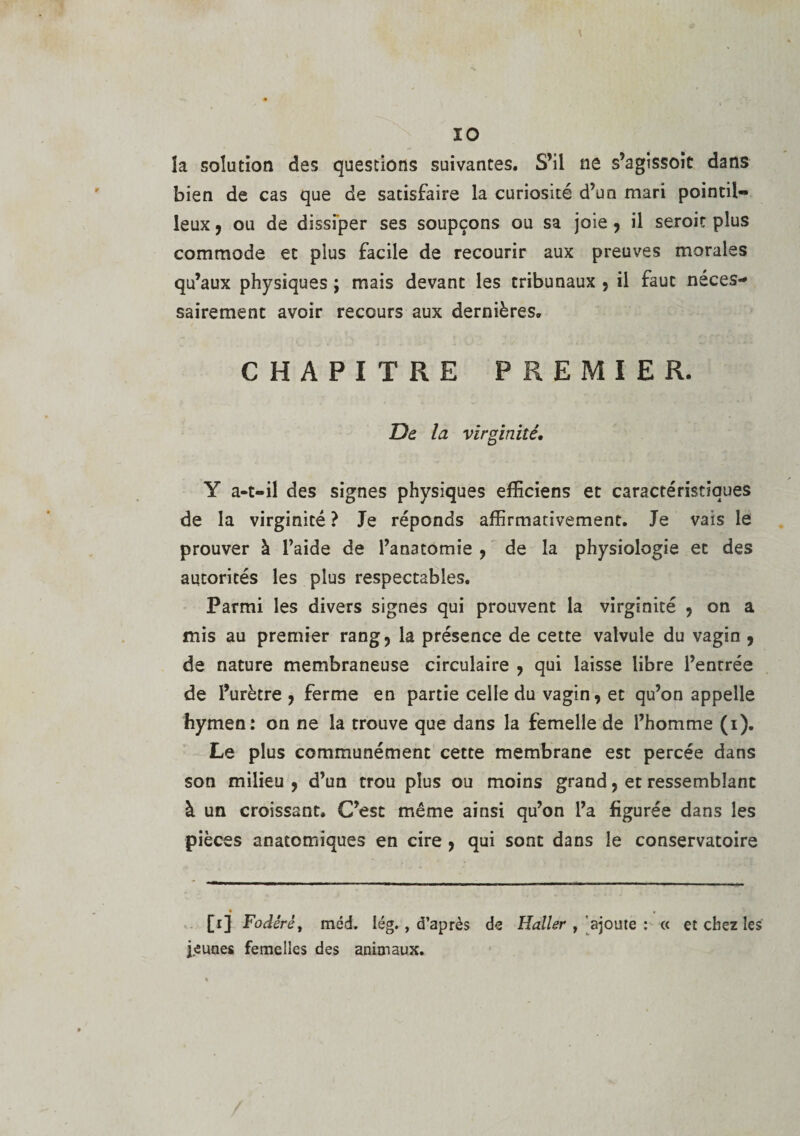 îa solution des questions suivantes. S’il ne s’agissoit dans bien de cas que de satisfaire la curiosité d’un mari pointil¬ leux , ou de dissiper ses soupçons ou sa joie, il seroit plus commode et plus facile de recourir aux preuves morales qu’aux physiques ; mais devant les tribunaux , il faut néces¬ sairement avoir recours aux dernières. CHAPITRE PREMIER. De la virginité, Y a-t-il des signes physiques efficiens et caractéristiques de la virginité ? Je réponds affirmativement. Je vais le prouver à l’aide de l’anatomie , de la physiologie et des autorités les plus respectables. Parmi les divers signes qui prouvent la virginité , on a mis au premier rang, la présence de cette valvule du vagin , de nature membraneuse circulaire , qui laisse libre l’entrée de l’urètre , ferme en partie celle du vagin, et qu’on appelle hymen: on ne la trouve que dans la femelle de l’homme (i). Le plus communément cette membrane est percée dans son milieu , d’un trou plus ou moins grand, et ressemblant à un croissant. C’est même ainsi qu’on l’a figurée dans les pièces anatomiques en cire , qui sont dans le conservatoire • _ . [i] Fodérè, méd. Iég. , d’après de Haller , ajoute : « et chez les jeunes femelles des animaux.