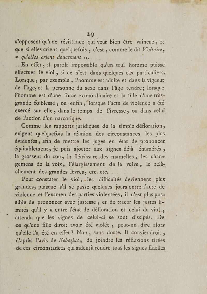 z9 n’opposent qu’une résistance qui veut bien être vaincue, et que si elles crient quelquefois , c’est , comme le dit Voltaire^ «t qu'elles crient doucement $3» En effet , il parole impossible qu’un seul homme puisse effectuer le viol , si ce n’est dans quelques cas particuliers. Lorsque, par exemple , l’homme est adulte et dans la vigueur de l’âge, et la personne du sexe dans l’âge tendre ; lorsque l’homme est d’une force extraordinaire et la fille d’une très- grande foiblesse , ou enfin , lorsque l’acte de violence a été exercé sur elle, dans le temps de l’ivresse, ou dans celui de l’action d’un narcotique. Comme les rapports juridiques de la simple défloration, exigent quelquefois la réunion des circonstances les plus évidentes, afin de mettre les juges en état de prononcer équitablement, je puis ajouter aux signes déjà énumérés, la grosseur du cou , la flétrissure des mamelles les chan» gemens de la voix, l’élargissement de la vulve, le relâ¬ chement des grandes lèvres, etc. etc. Pour constater le viol,. les difficultés deviennent plus grandes, puisque s’il se passe quelques jours entre l’acte de violence et l’examen des parties violentées, il n’est plus pos¬ sible de prononcer avec justesse , et de tracer les justes li¬ mites qu’il y â entre l’état de défloration et celui du viol , attendu que les signes de celui-ci se sont dissipés. De ce qu’une fille diroit avoir été violée , peut-on dire alors qu’elle l’a été en effet ? Non 5 sans doute. Il conviendroit , d’après l’avis de Sebe^ius, de joindre les réflexions tirées de ces circonstances qui aident à rendre tous les signes üdelles