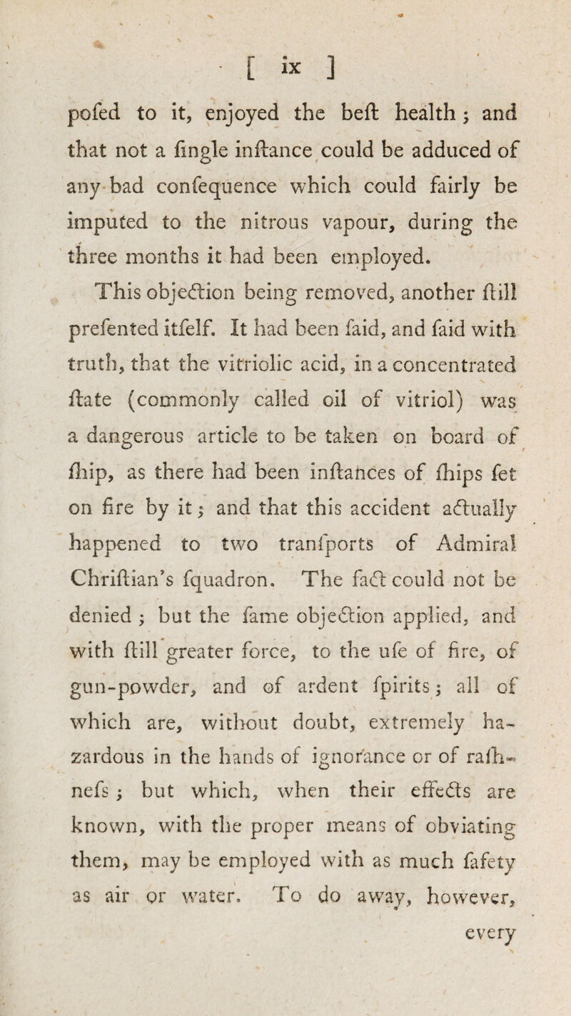 V [ ix ] pofed to it, enjoyed the beft health 5 and that not a fingle inftance could be adduced of any bad confequence which could fairly be imputed to the nitrous vapour, during the three months it had been employed. This objedlion being removed, another ftill prefented itfelf. It had been faid, and faid with truth, that the vitriolic acid, in a concentrated ■V. ftate (commonly called oil of vitriol) was a dangerous article to be taken on board of fliip, as there had been inftances of Ihips fet on fire by it; and that this accident adlually happened to two tranfports of Admiral Chriftian’s fquadron. The fad: could not be denied ; but the fame objedion applied, and with ftill greater force, to the ufe of fire, of gun-powder, and of ardent fpirits; all of which are, without doubt, extremely ha¬ zardous in the hands of ignorance or of rafti-. nefs j but which, when their effeds are known, with the proper means of obviating them, may be employed with as much fafety as air or water. To do away, however, every