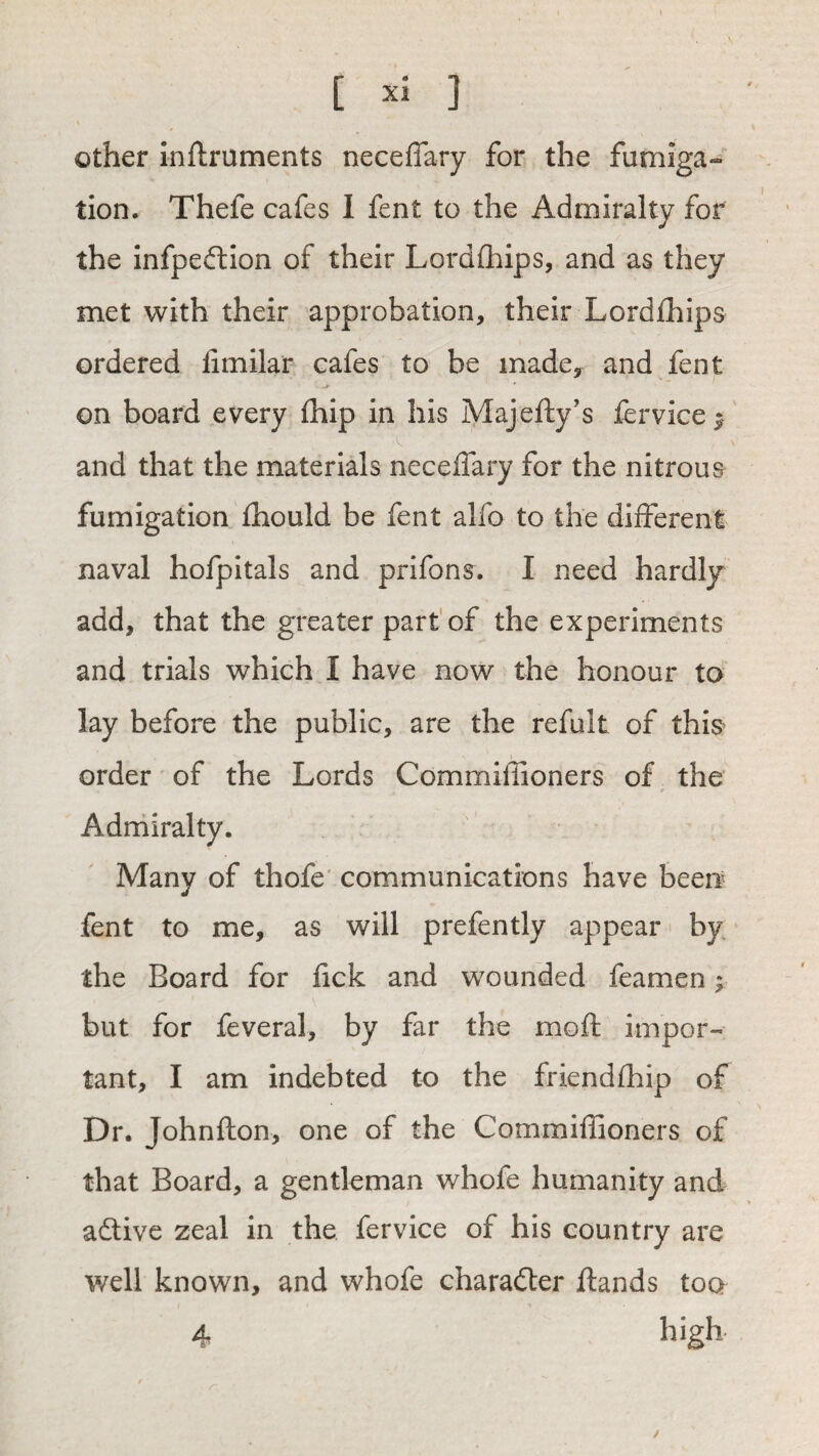 Other inftruments neceffary for the fumiga¬ tion. Thefe cafes I fent to the Admiralty for the infpeftion of their Lordihips, and as they met with their approbation, their Lordlhips ordered limilar cafes to be made, and fent on board every (hip in his Majefty’s fervice^ and that the materials neceffary for the nitrous fumigation fhould be fent alfo to the different naval hofpitals and prifons. I need hardly add, that the greater part'of the experiments and trials which I have now the honour to lay before the public, are the refult of this order of the Lords Commiffioners of ^ the Admiralty. Many of thofe' communications have been fent to me, as will prefently appear by the Board for fick and wounded feamen > but for feveral, by far the moft impor¬ tant, I am indebted to the friendfhip of Dr. Johnfton, one of the Commiffioners of that Board, a gentleman whofe humanity and adlive zeal in the fervice of his country are well known, and whofe charailer ftands too 4 high /