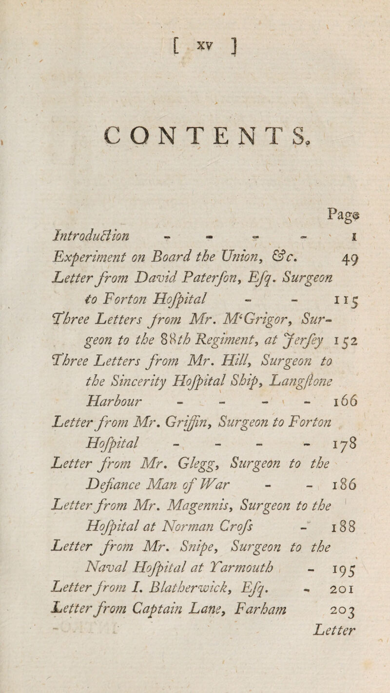 / \ [ XV ] ✓ C O N T E N T S. ' - I, . Pag^ f IntroduBion - r ' i Experiment on Board the Ufiion^ &c. 49 Letter from David P at erf on ^ Surgeon to For ton Hof pital - - 115 L’hree Letters from Mr, M^Grigor^ Sur^^ geon to the %^th Regme?it, at ferfey 152 Fhree Letters from Mr, Hilly Surgeon to the Sincerity Hofpital Shipy Lang/lone Harbour - - - x - 166 Letter from Mr, Griffiuy Surgeon to Forton Hofpital - - - 178 Letter from Mr, Gleggy Surgeon to the Defiance Man of War - - 1 186 Letter from Mr, Magennisy Surgeon to the ^ Hofpital at Norman Crofs 188 Letter from Mr, Snipey Surgeon to the \ Naval Hofpital at Yarmouth - 195 Letter from I, Blathervoicky Efq, - 201 Letter from Captain LanCy Farham 203 Letter