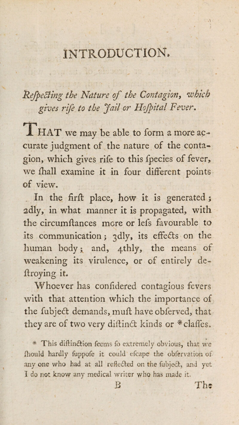 INTRODUCTION. i y 'RefpeEihig the Ndture of the Contagion^ which gives rife to the fail or Hofpital Fever» JL HAT we may be able to form a more ac- curate judgment of the nature of the conta¬ gion, which gives rife to this fpecies of fever^ we £hall examine it in four different points of view. In the firfl: place, how it is generated; adly, in what manner it is propagated, with the circumftances mere or lefs favourable to its communication; 3dly, its effefts on the human body; and, 4thly, the means of weakening its virulence, or of entirely de* ftroying it. Whoever has confidered contagious fevers with that attention which the importance of the fubjedl demands, muft have obferved, that they are of two very diftinft kinds or ^claffes. * This dillin^lion feems fo extremely obvious, that we jhould hardly fuppofe it could efcape the obfervation of any one who had at all refledted on the fubjeCt, and yet I do not know any medical writer who has made it. B Th?