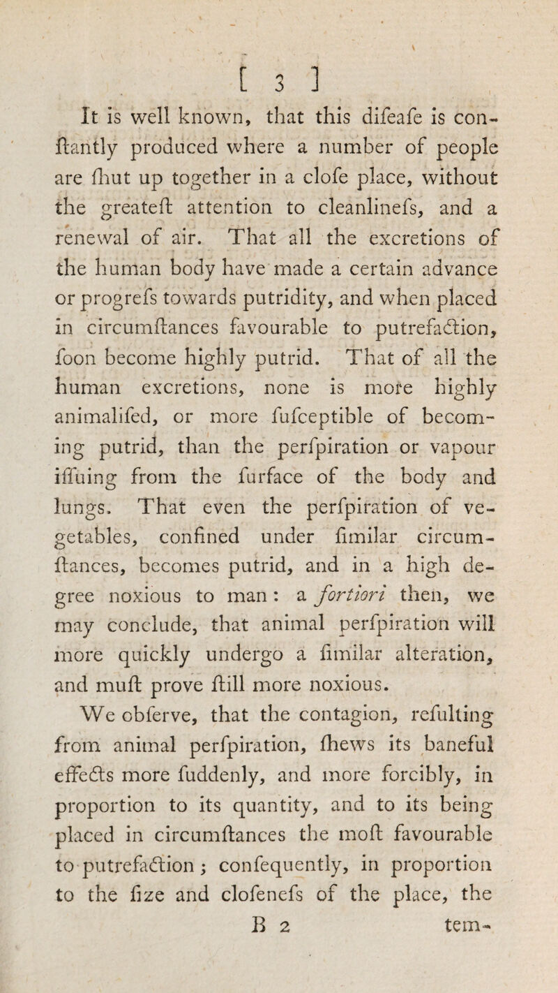 It is well known, that this difeafe is con- ftantly produced where a number of people are fliut up together in a clofe place, without the greateft attention to cleanlinefs, and a renewal of air. That all the excretions of the human body have made a certain advance j or progrefs towards putridity, and when placed in circumflances favourable to putrefadlion, foon become highly putrid. That of all the human excretions, none is more highly animalifed, or more fufceptible of becom¬ ing putrid, than the perfpiration or vapour iffuing from the furface of the body and lungs. That even the perfpiration of ve¬ getables, confined under fimilar circum- ftances, becomes putrid, and in a high de¬ gree noxious to man: a fortiori then, we may conclude, that animal perfpiration will more quickly undergo a fimilar alteration, and mufl: prove ftill more noxious. We obferve, that the contagion, refulting from animal perfpiration, fhews its baneful elfefts more fuddenly, and more forcibly, in proportion to its quantity, and to its being placed in circumflances the moft favourable to putrefadlion; confequently, in proportion to the fize and clofenefs of the place, the B 2 tern-