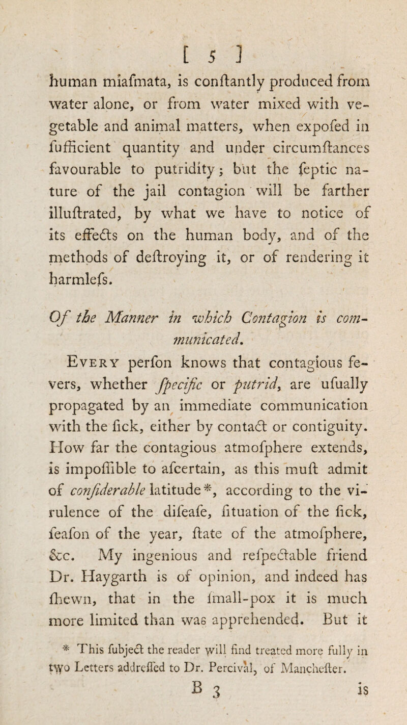 human miafmata, is conftandy produced from water alone, or from water mixed with ve~ / getable and animal matters, when expofed in fufiicient quantity and under circumftances favourable to putridity; blit the feptic na¬ ture of the jail contagion will be farther illuftrated, by what we have to notice of its effeils on the human body, and of the methods of deftroying it, or of rendering it harmlefs. Of the Manner in which Contagion is com^ municated. Every perfon knows that contagious fe¬ vers, whether fpecifc or putrid^ are ufually propagated by an^ immediate communication with the fick, either by contadl or contiguity. How far the contagious atmofphere extends, is impoffible to afcertain, as this muft admit of conjiderable latitude according to the vi¬ rulence of the difeafe, fituation of the fick, feafon of the year, ftate of the atmofphere, &c. My ingenious and refpecSlable friend Dr. Haygarth is of opinion, and indeed has fhewn, that in the Imall-pox it is much more limited than was apprehended. But it This fubjecl the reader -vvill find treated more fully in t\yo Letters addrefied to Dr. Percival, of Manchefter. B 3 IS