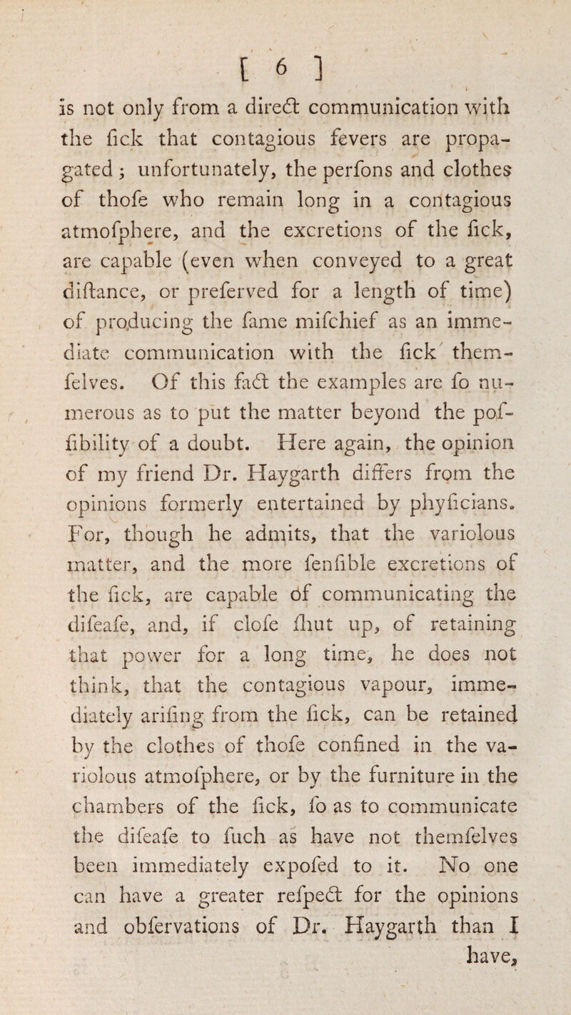 (• is not only from a diredl communication with the fick that contagious fevers are propa¬ gated ; unfortunately, the perfons and clothes of thofe who remain long in a contagious atmofphere, and the excretions of the fick, are capable (even when conveyed to a great diftance, or preferved for a length of time) of producing the fame mifchief as an imme¬ diate communication with the fick them- felves. Of this fadl the examples are fo nu¬ merous as to put the matter beyond the pof- fibility of a doubt. Here again, the opinion of my friend Dr. Haygarth differs from the opinions formerly entertained by phyficians. For, though he admits, that the variolous matter, and the more fenfible excretions of the fick, are capable 6f communicating the difeafe, and, if clofe iliut up, of retaining that power for a long time, he does not think, that the contagious vapour, imme¬ diately arifing from the fick, can be retained by the clothes of thofe confined in the va¬ riolous atmofphere, or by the furniture in the chambers of the fick, fo as to communicate the difeafe to fuch as have not themfelves been immediately expofed to it. No one can have a greater refped: for the opinions and obfervations of Dr. Haygarth than I have.
