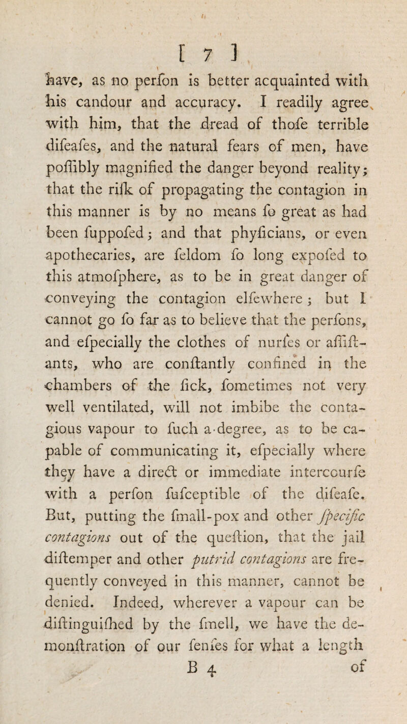 I 7 3 \ have, as no perfon is better acquainted with his candour and accuracy. I readily agree^ with him, that the dread of thofe terrible difeafes, and the natural fears of men, have poffibly magnified the danger beyond reality; that the rillc of propagating the contagion in this manner is by no means fo great as had been fuppofed; and that phyficians, or even apothecaries, are feldom fo long expofed to this atmofphere, as to be in great danger of conveying the contagion elfewhere; but I cannot go fo far as to believe that the perfons, and efpecially the clothes of nurfes or afiall- ants, who are conftantlv confined in the chambers of the fick, fometimes not very well ventilated, will not imbibe the conta¬ gious vapour to fuch a-degree, as to he ca¬ pable of communicating it, efpecially wdiere they have a diredl or immediate interccurfe with a perfon fufceptible of the difeafe. But, putting the fmall-pox and other fpedfx contagions out of the queftion, that the jail diftemper and other putrid contagions are fre¬ quently conveyed in this manner, cannot be denied. Indeed, wherever a vapour can be diftinguifhed by the fmell, we have the de- monftration of our fenfes for what a length