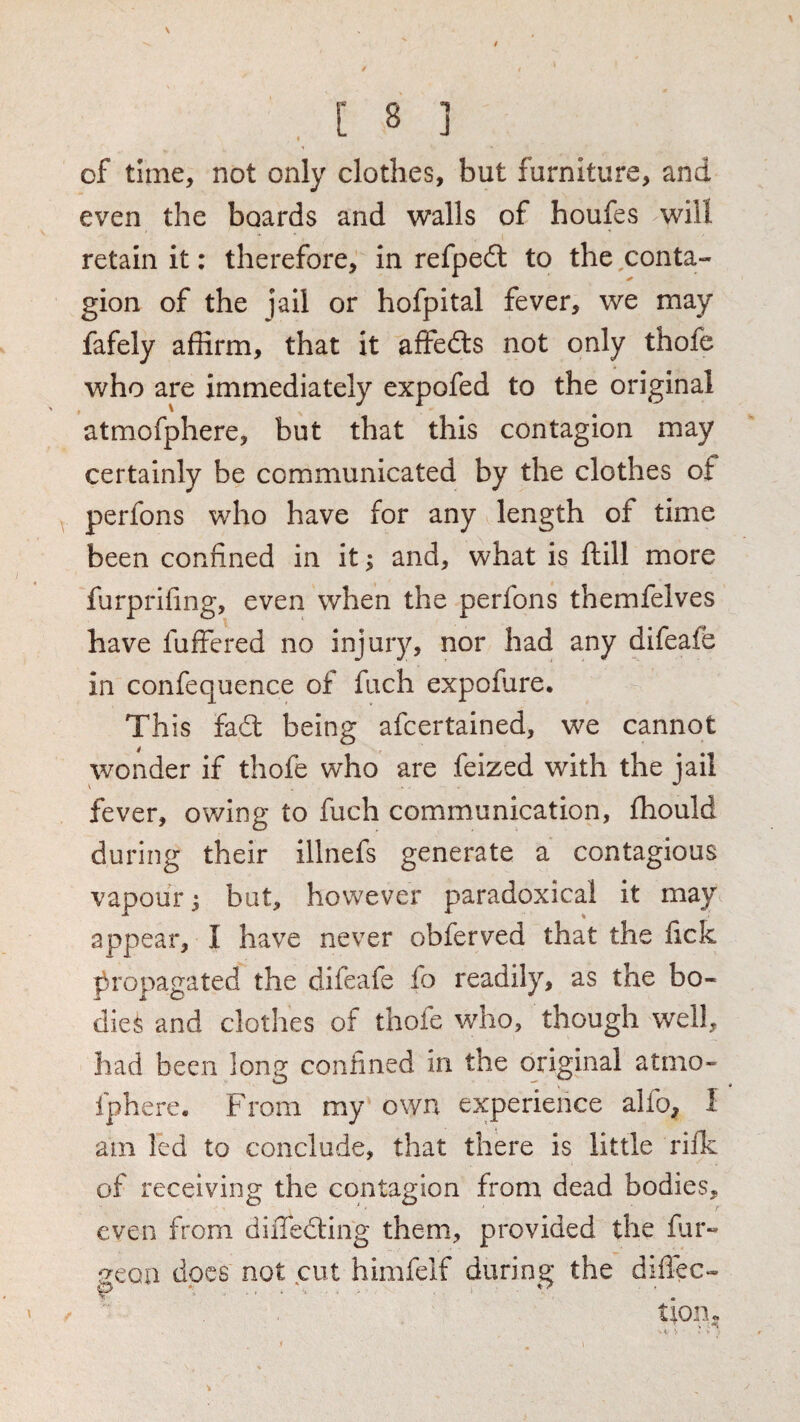 of tune, not only clothes, but furniture, and even the boards and walls of houfes will retain it: therefore, in refpeil to the,conta¬ gion of the jail or hofpital fever, we may fafely affirm, that it affedls not only thofe who are immediately expofed to the original atmofphere, but that this contagion may certainly be communicated by the clothes of perfons who have for any length of time been confined in it; and, what is ftill more furprifing, even when the perfons themfelves have fuffered no injury, nor had any difeafe in confequence of fuch expofure. This fad: being afcertained, we cannot wonder if thofe who are feized with the jail fever, owing to fuch communication, fhould during their illnefs generate a contagious vapour j but, however paradoxical it may appear, I have never obferved that the fick propagated the difeafe fo readily, as the bo¬ dies and clothes of thofe who, though well, had been long confined in the original atmo¬ fphere. From my own experience alfo, I am led to conclude, that there is little rilk of receiving the contagion from dead bodies, even from diiTedting them, provided the far- geon docs not cut himfelf during the diflec¬ tion ‘^9