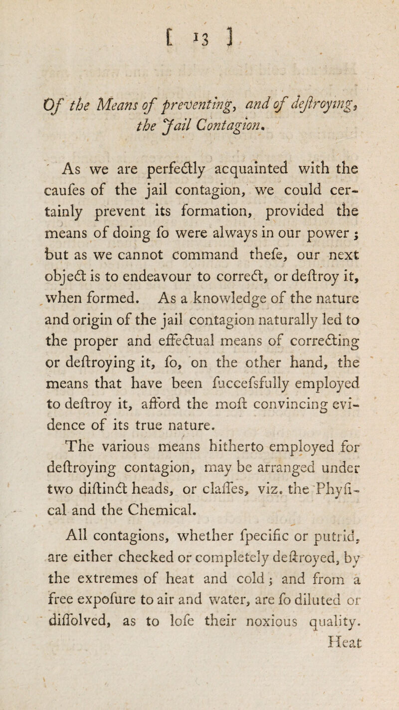 I Of the Means of presenting, and of defroymg^ the fail Contagion^ As we are perfedly acquainted with the caufes of the jail contagion, we could cer¬ tainly prevent its formation, provided the means of doing fo were always in our power ; but as we cannot command thefe, our next objed: is to endeavour to corred, or deftroy it, when formed. As a knowledge of the nature and origin of the jail contagion naturally led to the proper and efFedual means of correding or deftroying it, fo, on the other hand, the means that have been fjccefsfully employed to deftroy it, afford the moft convincing evi¬ dence of its true nature. The various means hitherto employed for deftroying contagion, may be arranged under two diftind heads, or claffes, viz. the Phyfi- cal and the Chemical. All contagions, whether fpecific or putrid, are either checked or completely deftroyed, by the extremes of heat and cold; and from a free expofure to air and water, are fo diluted or diffolved, as to lofe their noxious quality. Heat