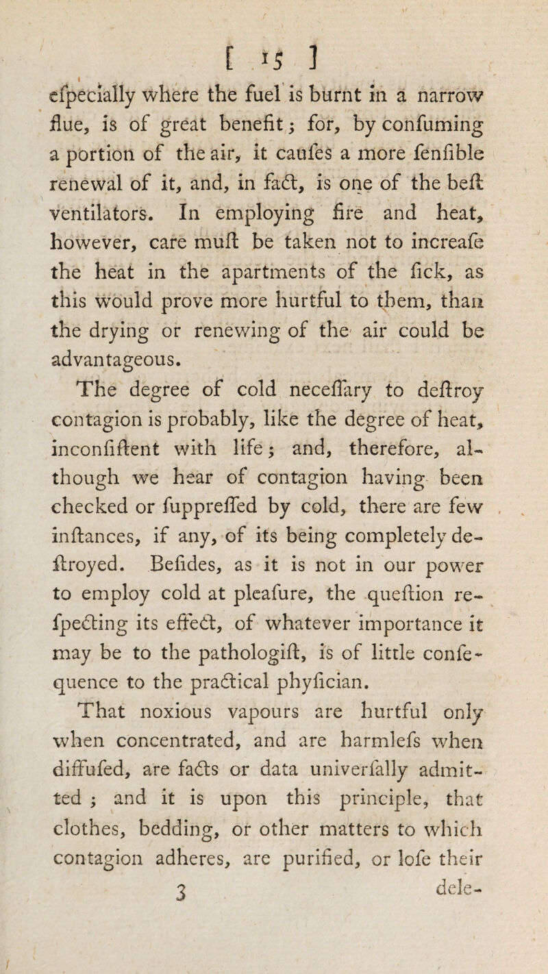I cfpecially where the fuel is burnt in a narrow flue, is of great benefit; for, by confuming a portion of the air, it caufes a more fenfible renewal of it, and, in fadl, is one of the beft ventilators. In employing fire and heat, however, care mufl be taken not to increafe the heat in the apartments of the fick, as this would prove more hurtful to them, than the drying or renewing of the- air could be advantageous. The degree of cold neceflary to deftroy contagion is probably, like the degree of heat, inconfiftent with life; and, therefore, al¬ though we hear of contagion having been checked or fupprelfed by cold, there are few inftances, if any, of its being completely de- flroyed. Befides, as it is not in our power to employ cold at pleafure, the queftion re- fpedting its effedt, of whatever importance it may be to the pathologift, is of little confe^ quence to the pradlical phyfician. That noxious vapours are hurtful only when concentrated, and are harmlefs when diffufed, are fadls or data univerfally admit¬ ted ; and it is upon this principle, that clothes, bedding, or other matters to which contagion adheres, are purified, or lofe their 3 dele-*