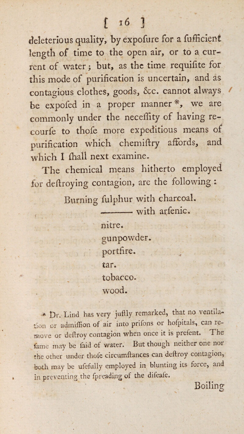 / t 3 deleterious quality, by expofure for a fujfKcient length of time to the open air, or to a cur¬ rent of water j but, as the time requifite for this mode of purification is uncertain, and as contagious clothes, goods, &c. cannot always / be expofed in a proper manner*, we are commonly under the neceffity of having re- courfe to thofe more expeditious means of purification which chemiftry affords, and which I fhall next examine. The chemical means hitherto employed for deftroying contagion, are the following : Burning fulphur with charcoal, --with arfenic. nitre* gunpowder. portfire. tar. tobacco. wood. Dr. Lind has very jnftly remarked, that no ventila¬ tion or adinillion of air into prifons or hofpitals, can re- ?nove or deftroy contagion when once it is prefent. The fame may be laid of water. But though neither one nor the other under tlioie circumftances can deftroy contagion, both may be ufefully employed in blunting its force, and in preventing the fprcading of the difeafe. Boilino;