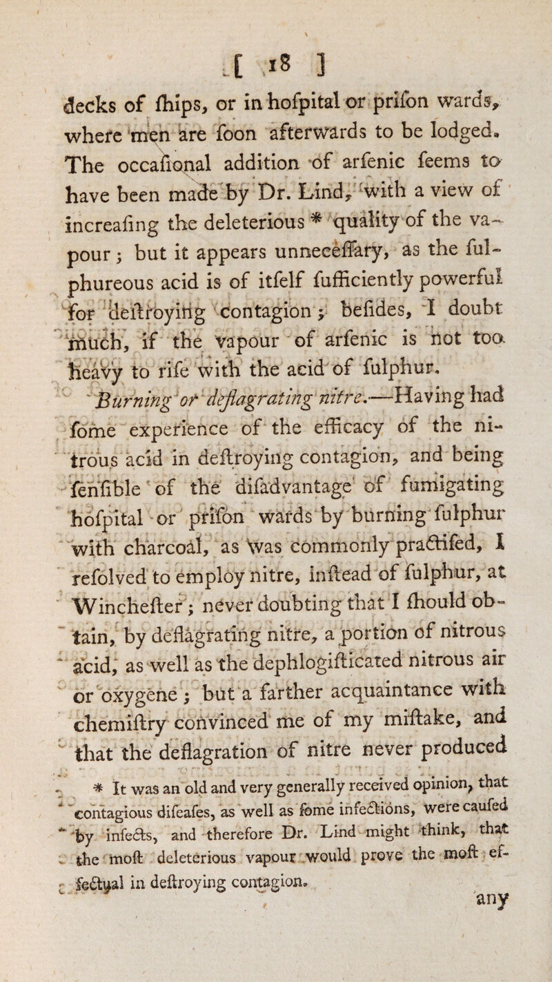 v .[ x8 ] decks of fhips, or in hofpital or prifon wards, where m^n are foon afterwards to be lodged. The occafiopal addition of arfenic feems to have been made by Dr. Tind, with a view of increafing the deleterious ^ quality of the va-- pour; but it appears unneeeffary, as the ful- phureous acid is of itfelf fufficiently powerful for deftroyitig contagion 5; befides, 'I doubt much, if the vapour of arfenic is hot toa heavy to rife with the acid of fulphur, ' Burning or deflagrating nitre.—Having had fome experience of the efficacy of the ni¬ trous acid in deftroying contagion, and being fthfible of the difadvantage of fumigating hofpital or prifon wards by burning fulphur with charcoal, as Was commonly pra6Hfed, I refolved to employ nitre, inftead of fulphur, at Winchefter; never doubting that I ffiouldob- ' tain, by deflagrating nitre, a portion of nitrous acid, as well as the dephlogifticated nitrous air or oxygene ; but a farther acquaintance with chemiftry convinced me of my miffiake, and that the deflagration of nitre never produced ^ It was an old and very generally received opinion^ that contagious difeafes, as well as fome infe£l:i6ns, were caufed 'by infeas, and therefore Dr. Lind might think, that ^ the moft deleterious vapour would prove the inofl: ef- r fedual in deftroying contagion, any