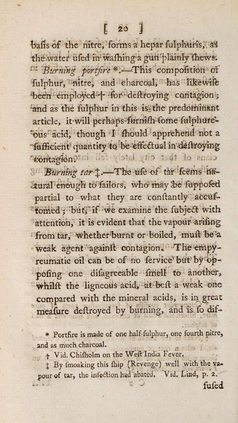tjafis of the riitre, forms a hepar fulph^ir'is,. the water ufed m wafliing-a gun plainly'ihews'. 't^iirmhg portfire ^.--—This compofition df fulphur, l^itre, and eharcoah has hfieWife heen^ employed^'^ deftroying contagion; 'and as the fulphur in this is^the predominant article, it will perhaps-furhilh-fome fulphure^- ous' acid, though I fhould apprehend not a fufficient^ quantity tq'be -efieftual in'd^ftrdying 'cbritagion?'' ^ ^ ^ '' Burning tar tar feems M- ^uraFchough toTailors, who ihay Ibe fuppofed partial to what they are conflantly accuf- toihed; 'but^'if'We examine the fubjeit with attention, it is evident that the vapour ariiing from tar, w^hether'burnt or boiled, muft be’a weak agent againft contagion^ The empy- reumatie oil can be of no fervice'^ buf by bp-^ pofing one difagreeable friiell to another, whilft the ligneous acich at beft a weak one compared with the mineral acids, is in great rneafore deftroyed by burning, and isTo dif- ^ Portfire is made of one half fulphur, one fourth nitre, and aS much charcoal. n f Vid. Chifholm on the Weftlndla Fever. X By fmoaking this fhip (Revenge) well with the va¬ pour of tar, the infe<5tion had abated. Vid, Lind, p. 2. fufed