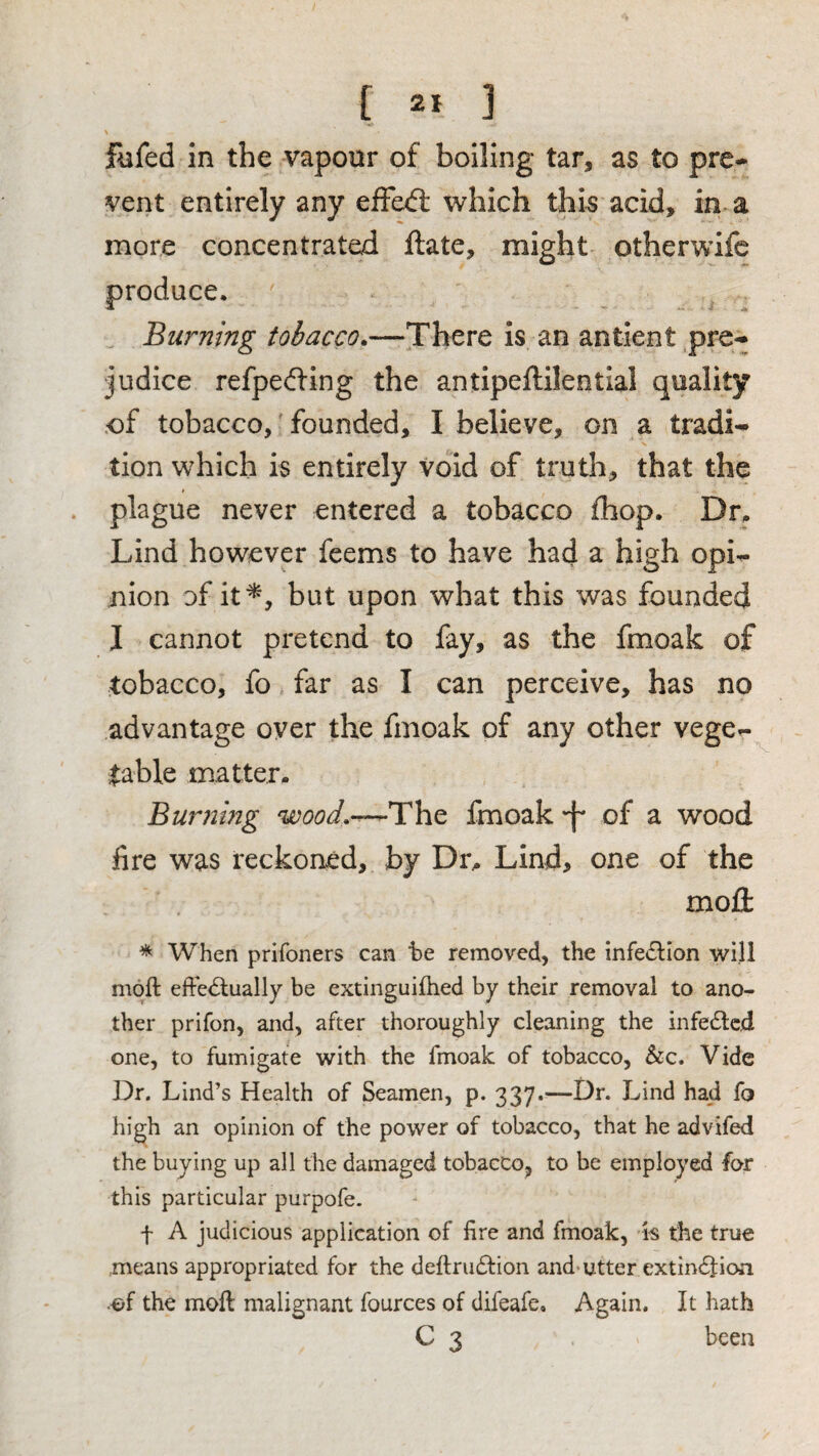 [ ] \ fufed in the vapour of boiling tar, as to pre¬ vent entirely any efFed; which this acid, in a more concentrated ftate, might otherwifc produce. Burning tobacco.—There is an antient .pre¬ judice refpeding the antipeftileotial quality of tobacco, founded, I believe, on a tradi¬ tion which is entirely void of truth, that the plague never entered a tobacco fhop. D^^ Lind however feems to have had a high opi¬ nion of it^, but upon what this was founded I cannot pretend to fay, as the fmoak of tobacco, fo far as I can perceive, has no advantage oyer the fmoak of any other vege¬ table matter. Bummg wood.-^T\iQ fmoak 'f of a wood fire was reckoned, by Dr. Lind, one of the moll: * When prifoners can he removed, the infe6lion will moft effe<5lually be extinguifhed by their removal to ano¬ ther prifon, and, after thoroughly cleaning the infe£lcd one, to fumigate with the fmoak of tobacco, &c. Vide Dr. Lind’s Health of Seamen, p. 337.—Dr. Lind had fo high an opinion of the power of tobacco, that he advifed the buying up all the damaged tobacco, to be employed for this particular purpofe. f A judicious application of fire and fmoak, is the true means appropriated for the deftrudfion and-utter extindfioa the moft malignant fources of difeafe. Again. It hath C 3 been
