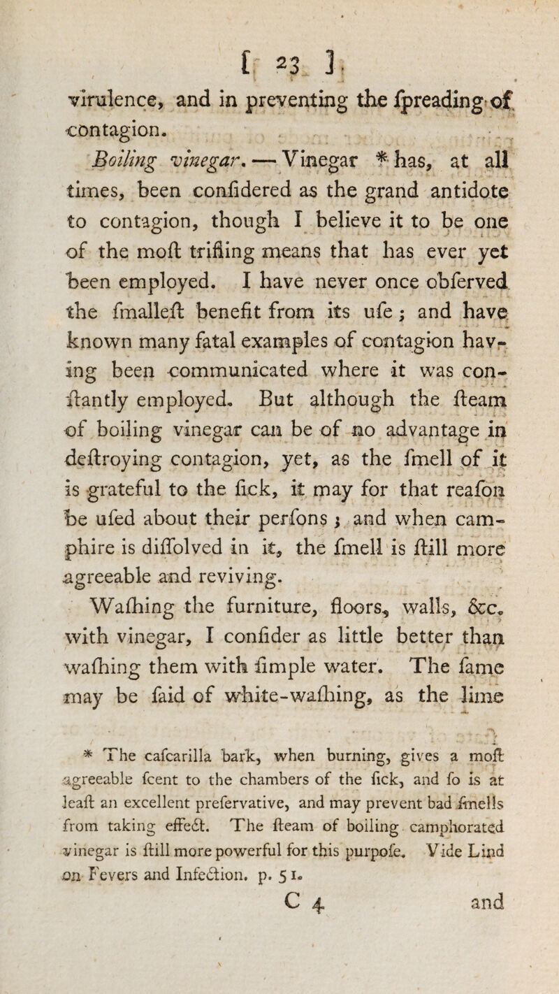 vlnzlence, and in preventing the Ipreadingtof contagion. Boiling vinegar. — Vinegar f has, at all times, been confidered as the grand antidote to contagion, though I believe it to be one of the moft trifling means that has ever yet been employed. I have never once obferved the fmalleft benefit from its ufe; and have known many fatal examples of contagion havr ing been communicated where it was con- ifantly employed. But although the fleam of boiling vinegar can be of no advantage in' deftroying contagion, yet, as the fmell of it is grateful to the fick, it may for that reafon be ufed about their perfons ; and when cam- phire is diflblved in it, the fmell is flill more agreeable and reviving. Wafhing the furniture, floors^ walls, &c„ with vinegar, I confider as little better than wafhing them with Ample water. The fame may be faid of whke-wafhing, as the lime * The cafcarilla baric, when burning, gives a moll agreeable feent to the chambers of the fick, and fo is at leaft an excellent prefervative, and may prevent bad itnells from taking elFedl. The fteam of boiling camphorated vinegar is ftill more powerful for this purpofe. Vide Lind on Fevers and Infedion. p. 51. c 4 and