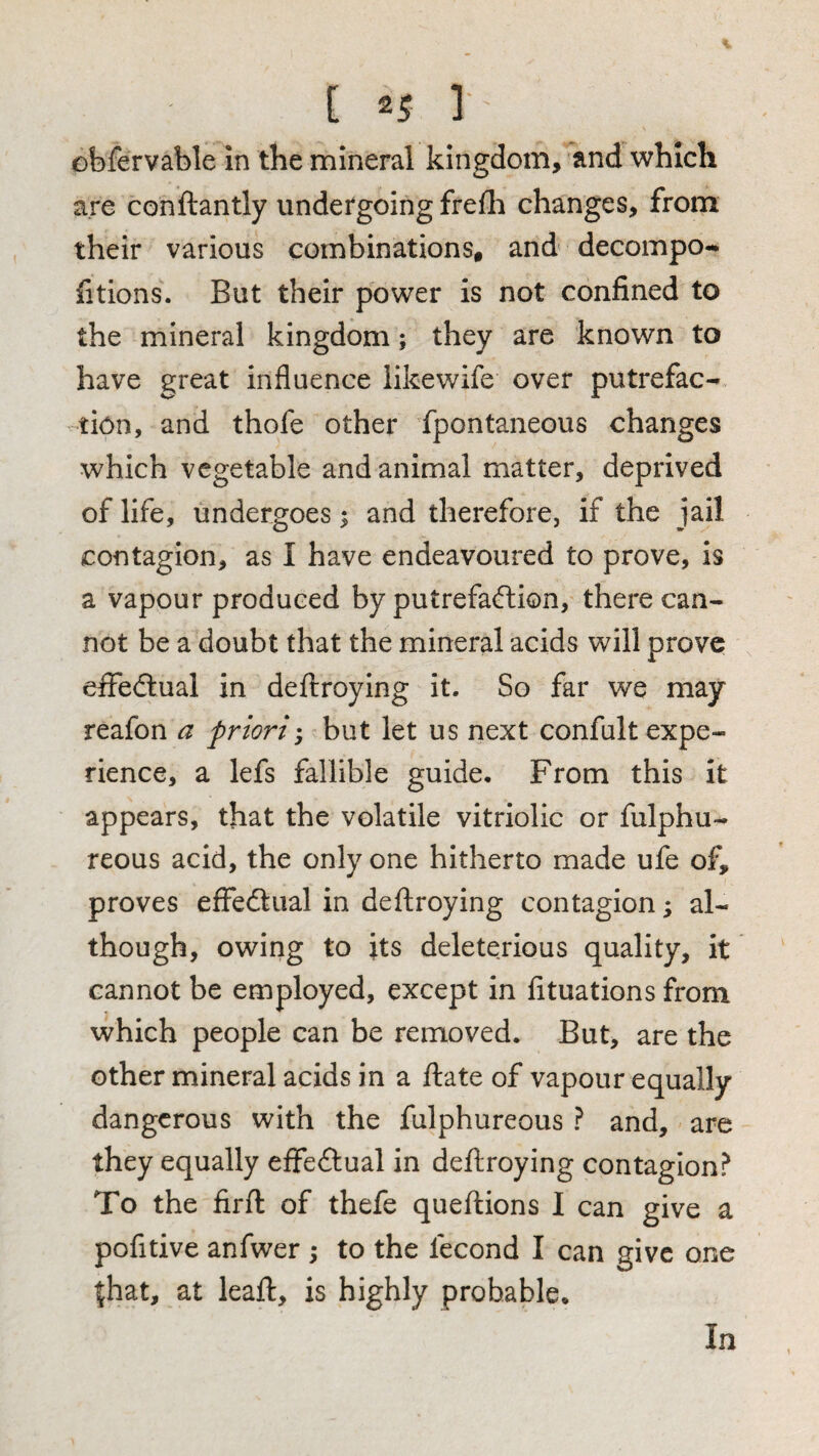 obfervable in the mineral kingdom, and which are conftantly undergoing frefli changes, from their various combinations, and decompo- fitions. But their power is not confined to the mineral kingdom; they are known to have great influence likewife over putrefac-. tion, and thofe other fpontaneous changes which vegetable and animal matter, deprived of life, undergoes ^ and therefore, if the jail contagion, as I have endeavoured to prove, is a vapour produced by putrefaction, there can¬ not be a doubt that the mineral acids will prove effectual in deflroying it. So far we may reafon a priori; but let us next confult expe¬ rience, a lefs fallible guide. From this it appears, that the volatile vitriolic or fulphu- reous acid, the only one hitherto made ufe of, proves effectual in deftroying contagion; al¬ though, owing to its deleterious quality, it cannot be employed, except in fituations from which people can be removed. But, are the other mineral acids in a flate of vapour equally dangerous with the fulphureous ? and, are they equally effectual in deftroying contagion? To the firft of thefe queftions I can give a pofitive anfwer ; to the fecond I can give one ^hat, at leaft, is highly probable. In