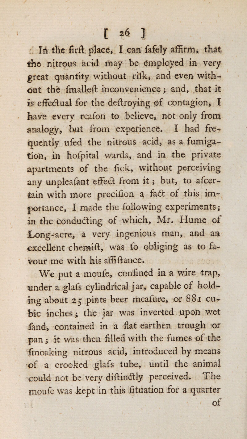 the nitrous acid may be employed in very great quantity without riffi, and even with¬ out the fmalleft inconvenience j and, that it is effectual for the dellroying of contagion, I / have every reafon to believe, not only from analogy, but from experience. I bad fre¬ quently ufed the nitrous acid, as a fumiga¬ tion, in hofpital wards, and in the private apartments of the fick, without perceiving any unpleaiant effedl from it; but, to afeer- tain with more preciiion a fadl of this im“ portance, I made the following experiments; in the condudting of which, Mr. Hume of Long-acre, a very ingenious man, and an excellent chenaift, was fo obliging as to fa¬ vour me with his affiftance. We put a moufe, confined in a wire trap, under a glafs cylindrical jar, capable of hold¬ ing about 25 pints beer meafure, or 881 cu¬ bic inches; the jar was inverted upon wet fand, contained in a flat earthen trough or pan; it was then filled with the fumes of the fmoaking nitrous acid, introduced by means of a crooked glafs tube, until the animal could not be very diftindtly perceived. The moufe was kept in this fituation for a quarter of