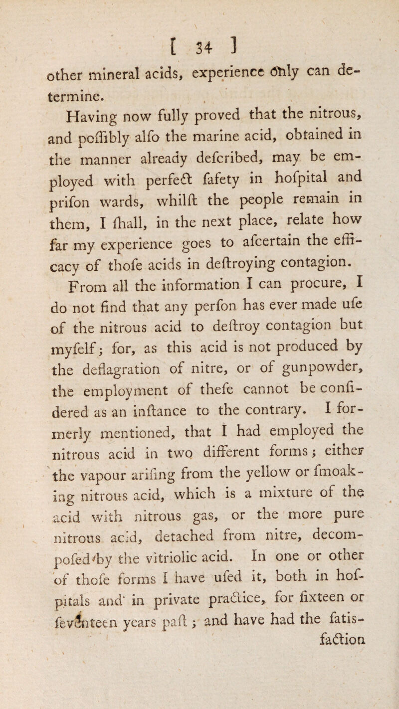 other mineral acids, experience Otily can de- termine. Having now fully proved that the nitrous, and pciTibly alfo the marine acid, obtained in the manner already defcribed, may be em¬ ployed with perfect fafety in hofpital and prifon wards, whilft the people remain in them, I fliall, in the next place, relate how far my experience goes to afeertain the effi¬ cacy of thofe acids in deftroying contagion. From all the information I can procure, I do not find that any perfon has ever made ufe of the nitrous acid to deftroy contagion but myfelf; for, as this acid is not produced by the deflagration of nitre, or of gunpowder, the employment of thefe cannot be confi- dered as an inftance to the contrary. I for¬ merly mentioned, that I had employed the nitrous acid in two different forms; either the vapour arifing from the yellow or fmoak- ing nitrous acid, which is a mixture of the acid with nitrous gas, or the more pure nitrous ac;d, detached from nitre, decom- pofed^by the vitriolic acid. In one or other of thofe forms I have ufed it, both in hof- pitals and‘ in private pradtice, for fixteen or fev^teen years pad ; and have had the fatis- fadtion