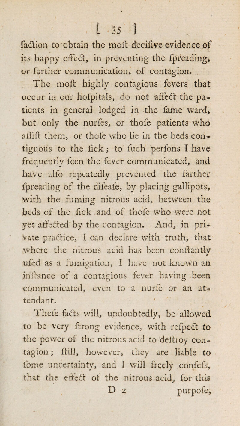 fadlon to'obtain the moft decifive evidence of its happy effedt, in preventing the fpreading, or farther communication, of contagion. The moft highly contagious fevers that occur in our hofpitals, do not affedl the pa¬ tients in general lodged in the fame ward, but only the nurfes, or thofe patients who affift them, or thofe who lie in the beds con¬ tiguous to the fick; to fuch perfons I have frequently feen the fever communicated, and have alfo repeatedly prevented the farther fpreadiiig of the difeafe, by placing gallipots, with the fuming nitrous acid, between the beds of the fick and of thofe who were not yet aftedled by the contagion. And, in pri¬ vate pradhice, I can declare with truth, that where the nitrous acid has been conftantly ufed as a fumigation, I have not known an in fiance of a contagious fever having been communicated, even to a nurfe or an at¬ tendant. ' Thefe fadls will, undoubtedly, be allowed to be very flrong evidence, with refpedl to the power of the nitrous acid to deftroy con¬ tagion ; ftill, however, they are liable to fome uncertainty, and I will freely confefs, that the efiedt of the nitrous acid, for this D 2 purpofe,
