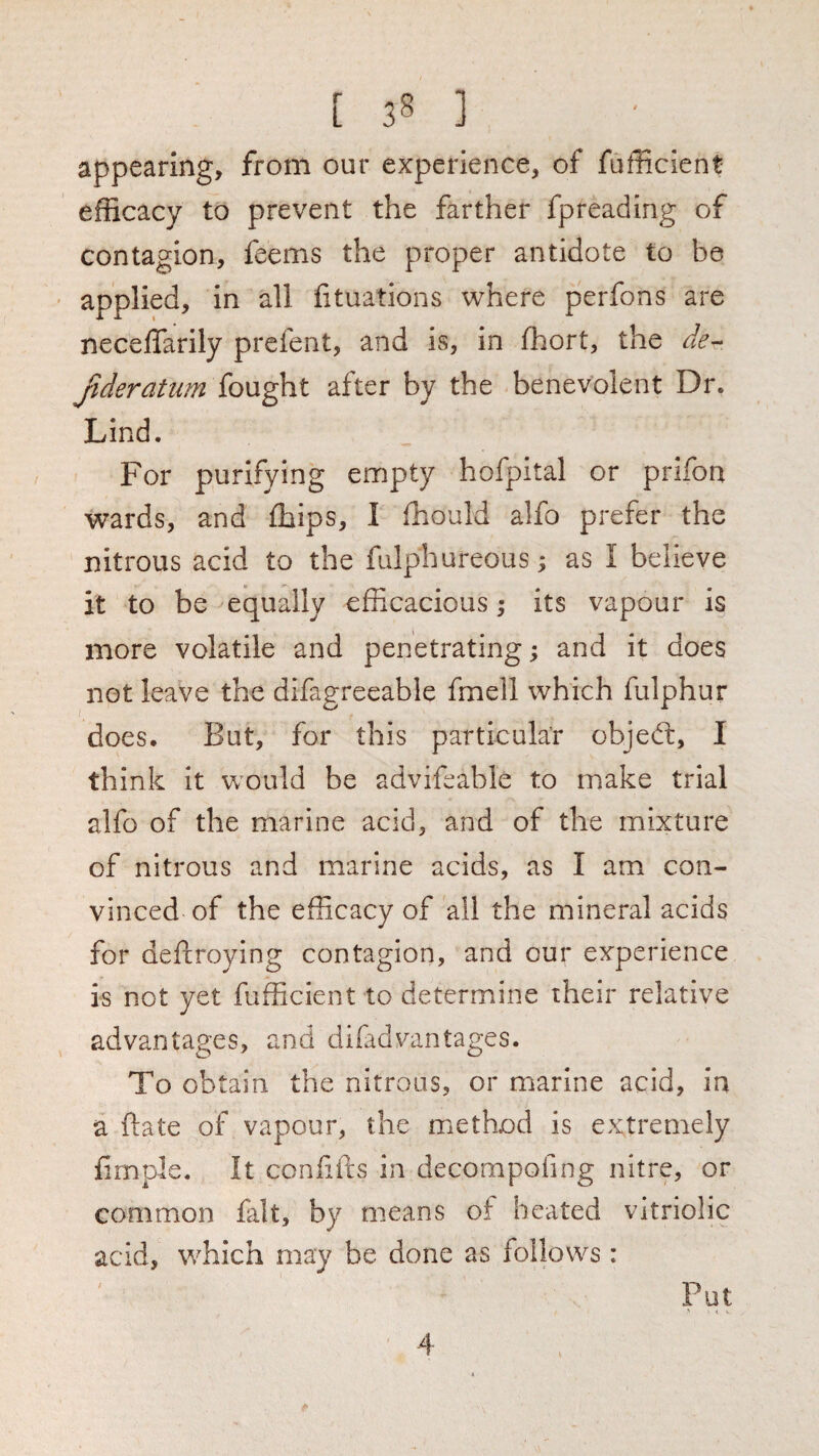 appearing, from our experience, of fufficient efficacy to prevent the farther fpreading of contagion, feems the proper antidote to be ' applied, in all fituations where perfons are necelTarily prefent, and is, in ffiort, the Jideratum fought after by the benevolent Dr. Lind. For purifying empty hofpital or prifon wards, and ffiips, I fhould alfo prefer the nitrous acid to the falphureous; as I believe it to be equally efficacious; its vapour is more volatile and penetrating; and it does not leave the difagreeable fmell which fulphur does. But, for this particular objed:, I think it would be advifeable to make trial alfo of the marine acid, and of the mixture of nitrous and marine acids, as I am con¬ vinced of the efficacy of all the mineral acids for deftroying contagion, and our experience is not yet fufficient to determine their relative advantages, and difadvantages. To obtain the nitrous, or marine acid, in a ftate of vapour, the method is extremely firnple. It ccnliirs in decompofing nitre, or common fait, by means of heated vitriolic acid, which may be done as follows : Put > < > 4