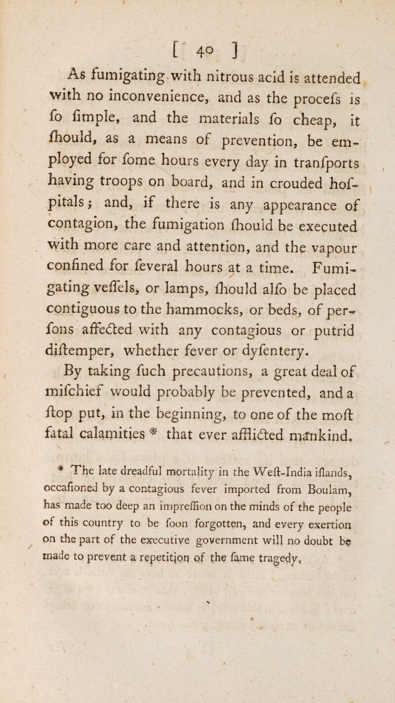 [ 40 ] As fumigating with nitrous acid is attended with no inconvenience, and as the procefs is fo limple, and the materials fo cheap, it fhould, as a means of prevention, be em¬ ployed for fome hours every day in tranfports having troops on board, and in crouded hof- pitals; and, if there is any appearance of contagion, the fumigation fhould be executed with more care and attention, and the vapour confined for feveral hours at a time. Fumi¬ gating veflels, or lamps, fiiould alfo be placed contiguous to the hammocks, or beds, of per- fons alFedled with any contagious or putrid diftemper, whether fever or dyfentery. By taking fuch precautions, a great deal of mifchief would probably be prevented, and a flop put, in the beginning, to one of the moft fatal calamities that ever afflidled mankind, * The late dreadful mortality in the Weft-India iflands, occafioned by a contagious fever imported from Boulam, has made too deep an impreilion on the minds of the people of this country to be foon forgotten, and every exertion on the part of the executive government will no doubt be made to prevent a repetition of the fame tragedy,