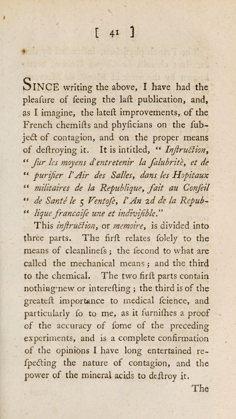 [ 4- ] Since writing the above, I have had the pleafure of feeing the laft publication, and, as I imagine, the lateifl: improvements, of the French chemifts and phyficians on the fub- je<3: of contagion, and on the proper means of deftroying it. It is in titled, InJiruBion^ fur les moyens d'entretenir la falubritc^ et de purifier VAir des Salles^ dans les Hopitaux milk aires de la RepubliquCy fait au Confeil de Sante le 5 Vent ofe, V An %d de la Repub lique francaife une et indivfible A This inflrutliony or memoirey is divided into three parts. The firft relates folely to the means of cleanlinefs; the fecond to what are called the mechanical means ^ and the third to the chemical. The two firft parts contain nothingmew or interefting ; the third is of the greateft importance to medical fciehce, and particularly fo to me, as it furnifhes a proof of the accuracy of fome of the preceding experiments, and is a complete confirmation of the opinions I have long entertained re- fpefting the nature of contagion, and the power of the mineral acids to deftroy it. The