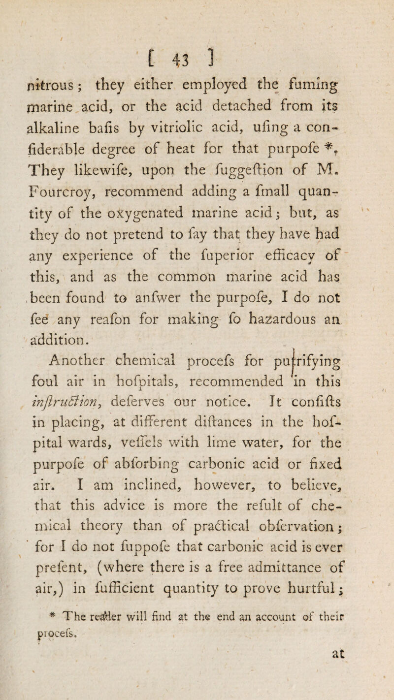 / t 43 ] nitrous; they either employed the fuming marine acid, or the acid detached from its alkaline bafis by vitriolic acid, ufing a con- fiderable degree of heat for that purpofe They likewife, upon the fuggeftion of M. Fourcroy, recommend adding a fmall quan¬ tity of the oxygenated marine acid; but, as they do not pretend to fay that they have had any experience of the fuperior efficacy of this, and as the common marine acid has ,been found to anfwer the purpofe, I do not fee any reafon for making- fo hazardous an addition. Another chemical procefs for pu|rlfying foul air in hofoitals, recommended in this mjlniSion^ deferves our notice. It confifts in placing, at different diftances in the hof- pital wards, veffels with lime water, for the purpofe of abforbing carbonic acid or fixed air. I am inclined, however, to believe, that this advice is more the refult of che¬ mical theory than of practical obfervation; for I do not fuppofe that carbonic acid is ever prefent, (where there is a free admittance of air,) in fufficient quantity to prove hurtful; * 7'he reader will find at the end an account of their piocefs. at