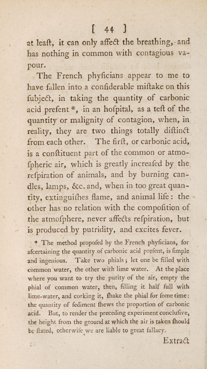 at leaft, it can only affe6t the breathing,-and has nothing in common with contagious va¬ pour. The French phyficians appear to me to have fallen into a confiderable miftake on this fubjedt, in taking the quantity of carbonic acid prefent in an hofpital, as a teft of the quantity or malignity of contagion, when, in reality, they are two things totally diftinft from each other. The firft, or carbonic acid, is a conftituent part of the common or atmo- fpheric air, which is greatly increafed by the refpiration of animals, and by burning can¬ dles, lamps, &c. and, when in too great quan¬ tity, extinguiflaes flame, and animal life: the other has no relation with the compofition of the atmofphere, never aflfefts refpiration, but is produced by putridity, and excites fever. / * The method propofed by the French phyficians, for afcertaining the quantity of carbonic acid prefent, is fimplc and ingenious. Take two phials; let one be filled with common water, the other with lime water. At the place where you want to try the purity of the air, empty the phial of common water, then, filling it half full with lime-water, and corking it, {hake the phial for fome time; the quantity of fediment (hews the proportion of carbonic acid. But, to render the preceding experiment conclufive, the height from the ground at which the air is taken fhoulcj be dated, otherwife^we are liable to great fallacy. Extrad