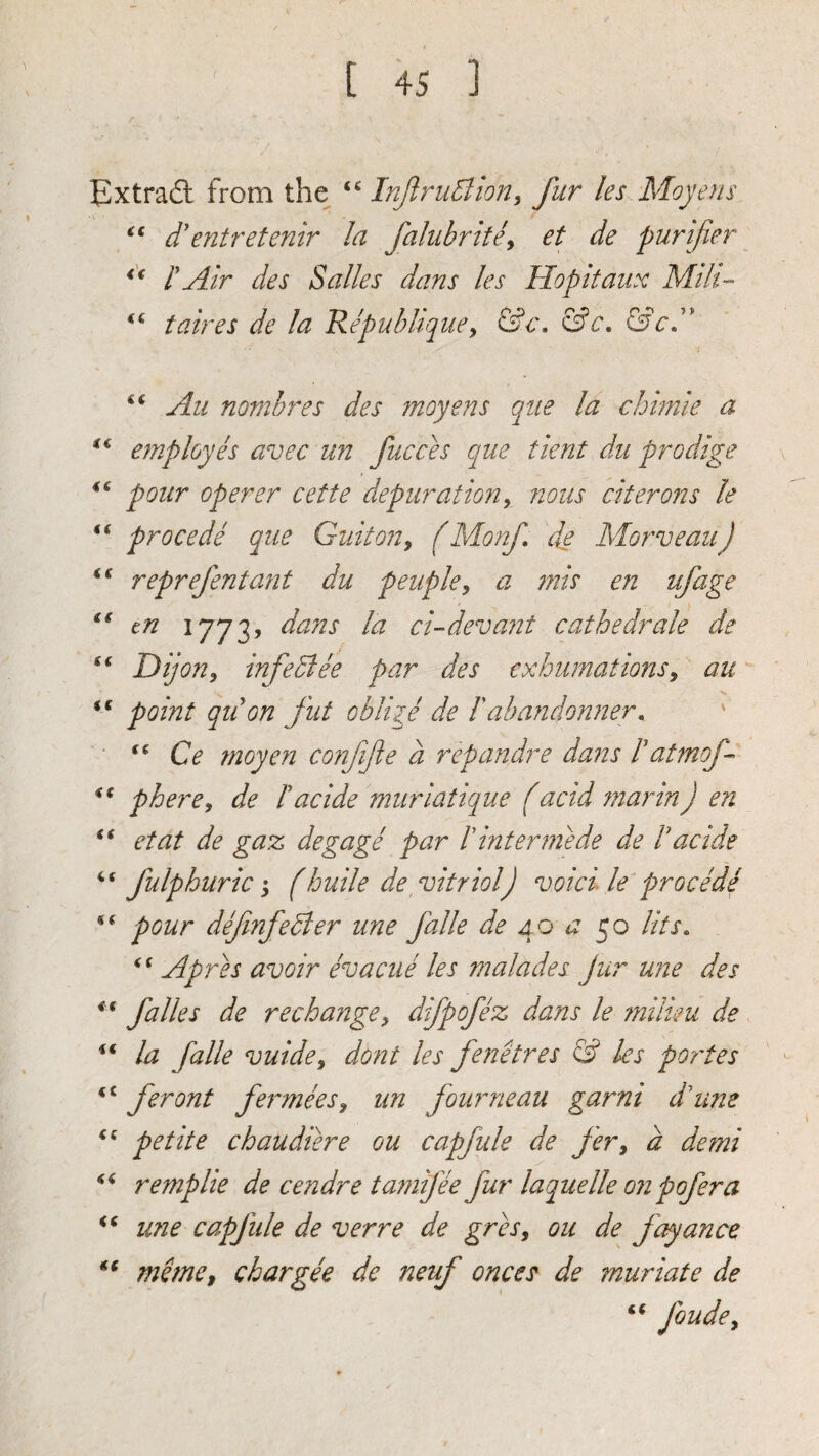 Extract from the InJlruBion^ fur les Moyens d'entretenir la falubrttey et de purifier t Air des Salles dans les Hopitaux Mth- taires de la Repubhquey &c, &cA 4( «( €€ ({ (( i€ <( <( is ss is iS <c ss Si is if Au nombres des moyens qiie la chimie a employh avec un fucces que tlent dii prodige pour operer cette depuration^ nous citerons le procede que Guitony (Monf de Morveau) reprefentant du peupky a 77iis en ufage tn dans la ci-devant cathedrale de Dijon, infeBee par des exhumations, au point qiion fut oblige de I'abandonner, Ce fnoyen confijte a repandre dans haUnof- phere, de hacide muriatique f acid ?narinJ en etat de gaz degage par V interniede de hacide fulphuric s (huile de^ vitriol) void le procede pour dfmfeBer une falle de 4p a lits. if jqp'jTQs avoir evacue les malades Jur une des falles de rechaitge, difpofez dans le miiim de la falle vuide, dont les fendres & les portes feront fe^^mees, un fourneau garni d'lme petite chaudiere ou capfule de fer, a demi remplie de cendre tamifee fur laquelle on pofera line capjtile de verre de grh, ou de fayance mdne, chargee de neuf onces^ de muriate de foude.