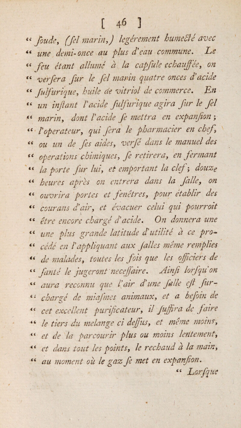 I [ 46 ] fouJe, (Jel marinj legerement humeSie avec une demuonce au plus d'eau commune, Le feu etant allume a la capfule eckauffee, on verjera fur le fel marin quatre onces dlacide Julfurique, huile de vitriol de commerce, En un infant Facide fulfuriqiie agira fur le fel marin, dont Facide fe 7nettra en expanfion \ Foperateur, qui fera le pharmacier en chef ou un de fes aides, veif dans le manuel des operations chimiques, fe retirera, en fermant la polite fur hi, et emportant la clej; douze hcures apres on entrera dans la falle, on ouvrira 'portes et fenHres, pour etablir des courans d’’air, et evacuer celui qui pourroit ‘‘ etre encore charge dhcide. On donnera une une plus grande latitude dlutilite a ce pro^ cede en Fappliquant aiix Jalles meme remplies de nialades, toutes les fois que les 0ficiers de fante le jugeront'necef 'aire, Ainfi lorfquon aura reconnu que Fair ddine falle ef fur- charge de miafmes animaux, et a keforn de ‘‘ cet excellent purificateur, il Jufira de jaire “ le tiers du melange ci defus, et meme moins, et de la parcoiirir plus ou moins lentemerit, et dans tout les points, le rechaud a la mam, au moment ou le gaz fe met en expanjion, Lorfque