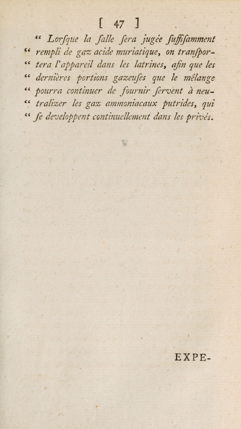 Lorfqtie la falle /era jugee fuffifamment c« rempli de ga^ acide muriatique^ on tranjpor’- ter a V appareil dans les latrines^ ajin qne les dernieres portions gazeiifes que le 7nelange ‘‘ potirra continuer de fouimir fervent a neu^ tralizer les gaz ammoniac aux put rides, qui fe developpent continuellement dans les prives. EXPE-
