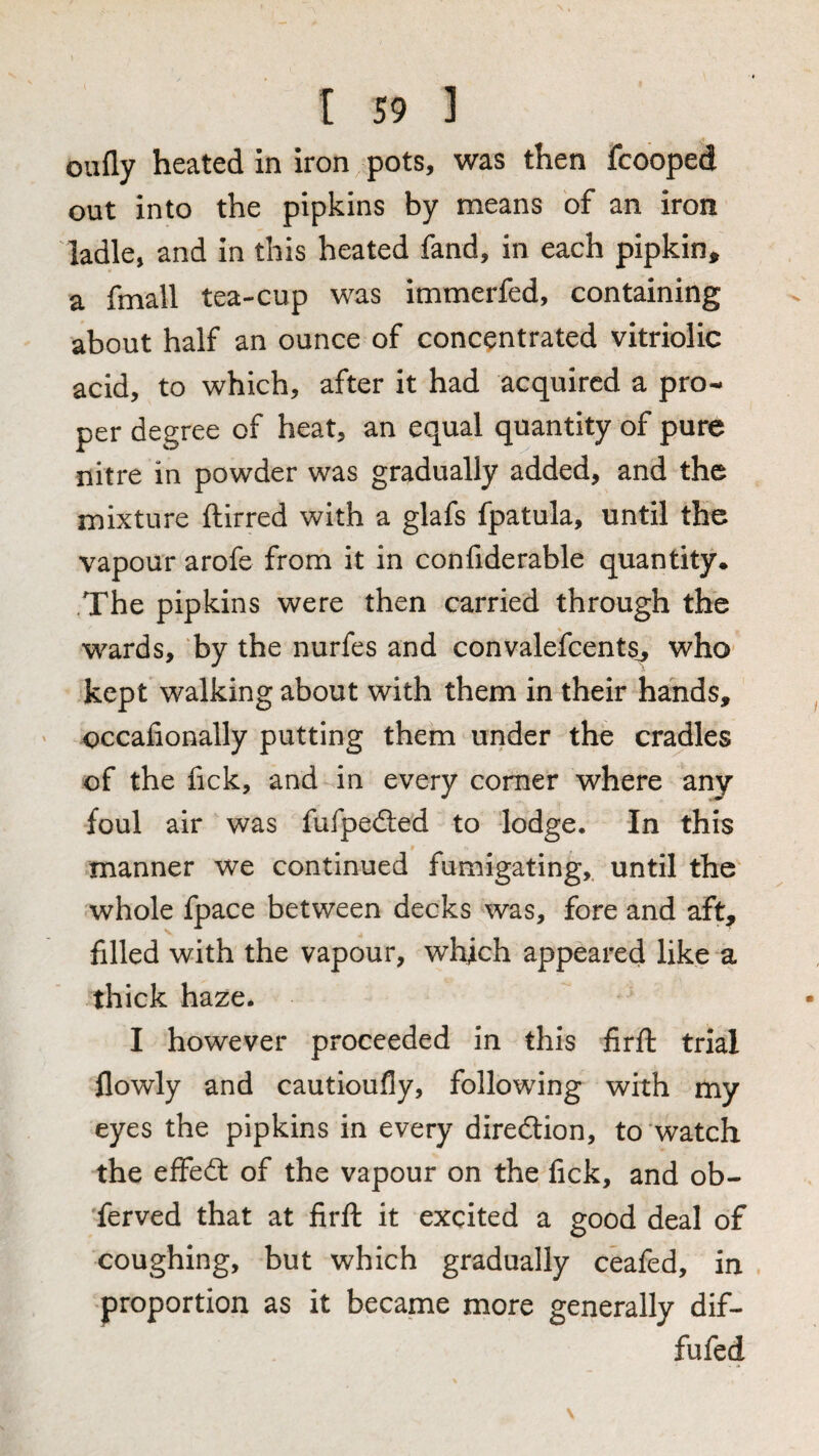 oufly heated in iron pots, was then fcooped out into the pipkins by means of an iron ladle, and in this heated fand, in each pipkin^ a fmall tea-cup was immerfed, containing about half an ounce of concentrated vitriolic acid, to which, after it had acquired a pro¬ per degree of heat, an equal quantity of pure nitre in powder was gradually added, and the mixture ftirred with a glafs fpatula, until the vapour arofe from it in confiderable quantity* .The pipkins were then carried through the wards, ‘by the nurfes and convalefcents_^ who- kept walking about with them in their hands, occafionally putting them under the cradles of the fick, and in every comer where any foul air was fufpedted to lodge. In this manner we continued fumigating,, until the whole fpace between decks was, fore and aft, filled with the vapour, which appeared like a thick haze* I however proceeded in this firfl: trial flowly and cautioufly, following with my eyes the pipkins in every direction, to watch the effeft of the vapour on the fick, and ob¬ served that at firft it excited a good deal of coughing, but which gradually ceafed, in proportion as it became more generally dif- fufed