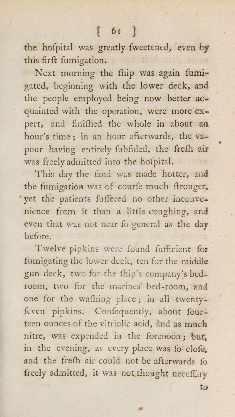 [ ] the hofpital was greatly fweeteiied, even bj this firft fumigation. Next morning the fhip was again fumi¬ gated, beginning with the lower deck, and the people employed being now better ac¬ quainted with the operation, were more ex¬ pert, and finifhed the whole in about an hour’s time; in an hour afterwards, the va¬ pour having entirely fubfided, the freih air was freely admitted into the hofpital. This day the fand was made hotter, and the fumigation was of courfe much ftronger„ ' yet the patients fuffered no other inconve¬ nience from it than a little coughing, and even that was not near fo general as the day before. Twelve pipkins were found fufficient for fumigating the lower deck, ten for the middle gun deck, two for the fliip’s company’s bed¬ room, two for the marines’ bed-room, and one for the w^adiing place; in all twenty- feven pipkins. Confequently, about four¬ teen ounces of the vitriolic acid, and as much nitre, was expended in the forenoon; but, in the evening, as every place was fo clofe, and the frefh. air could not be afterwards fo freely admitted, it was not thought neceffary to