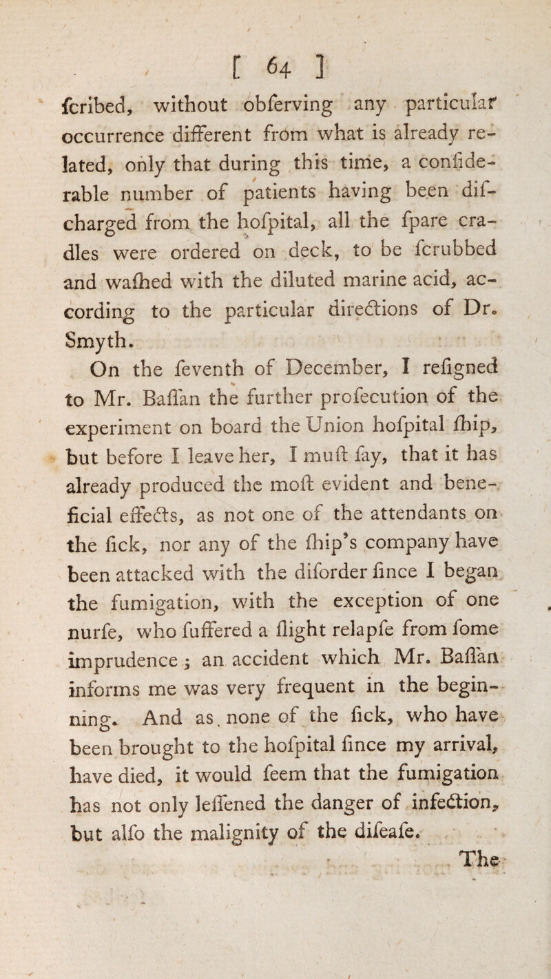 fcribed, without obrerving any particular occurrence different from what is already re¬ lated, only that during this tirrie, a confide- rable number of patients having been dif- charged from the hofpital, all the fpare cra¬ dles were ordered on deck, to be fcrubbed and walhed with the diluted marine acid, ac¬ cording to the particular diredlions of Dr. Smyth. On the feventh of December, I refigned to Mr. Baffan the further profecution of the experiment on board the Union hofpital Ihip, but before I leave her, I muft fay, that it has already produced the moft evident and bene¬ ficial effeffs, as not one of the attendants on the fick, nor any of the ffip’s company have been attacked with the diforder fince I began the fumigation, with the exception of one nurfe, who fuffered a flight relapfe from fome imprudence j an accident which Mr. Baflan informs me was very frequent in the begin¬ ning. And as, none of the fick, who have been brought to the hofpital fince my arrival, have died, it would feem that the fumigation has not only leffened the danger of infedlio’n, but alfo the malignity of the difeafe.