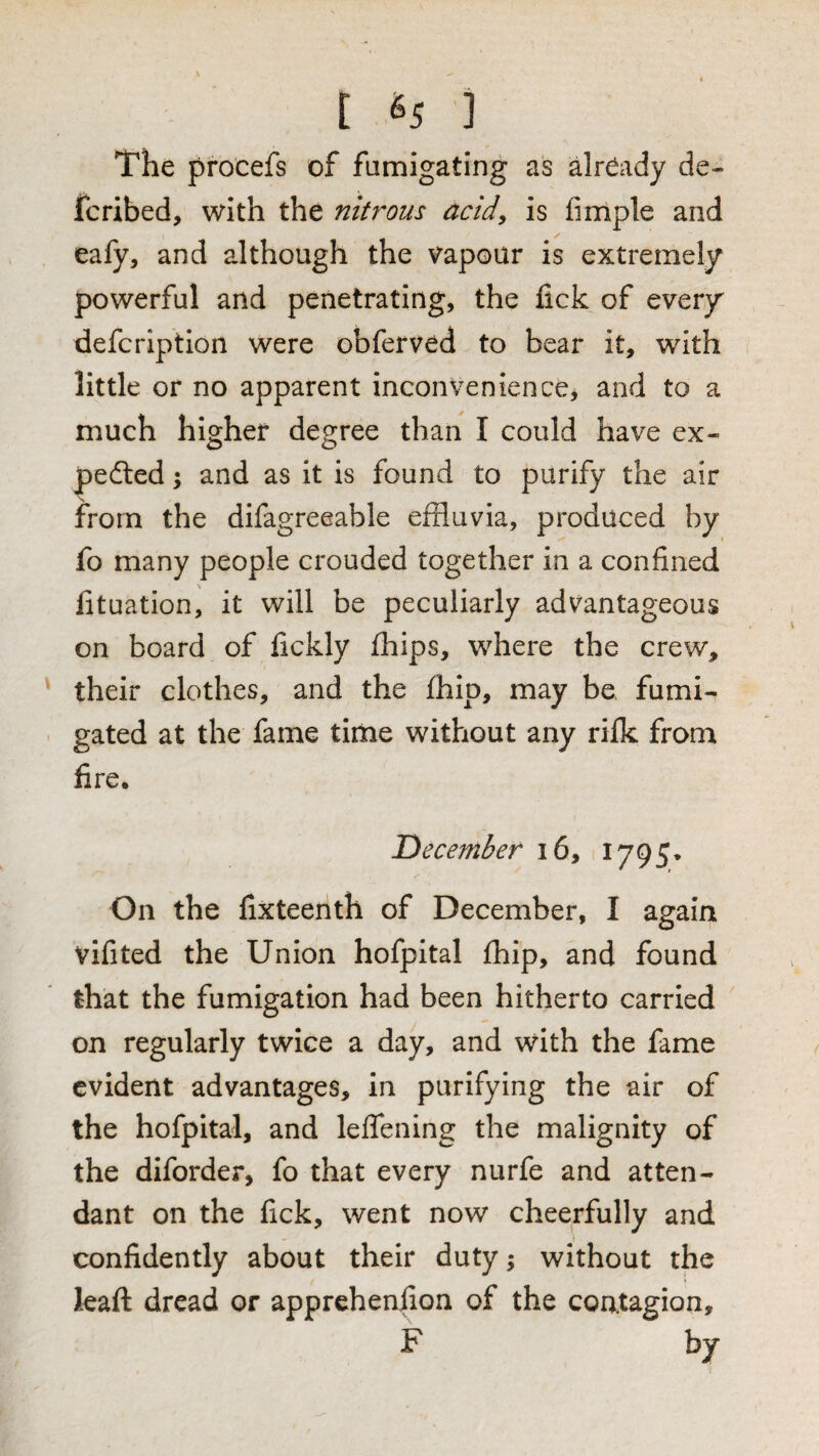[ ^5 ] The procefs of fumigating as dready de- fcribed, with the nitrous acid^ is fimple and eafy, and although the vapour is extremely powerful and penetrating, the fick of every defcrlption were obferved to bear it, with little or no apparent inconvenience, and to a much higher degree than I could have ex- pedled; and as it is found to purify the air from the difagreeable effluvia, produced by fo many people crouded together in a confined fituation, it will be peculiarly advantageous on board of fickly fflips, where the crew, their clothes, and the fflip, may be fumi¬ gated at the fame time without any rilk from fire. ^December i6, 1795* On the fixteenth of December, I again vifited the Union hofpital fhip, and found that the fumigation had been hitherto carried on regularly twice a day, and with the fame evident advantages, in purifying the air of the hofpital, and leflfening the malignity of the diforder, fo that every nurfe and atten¬ dant on the fick, went now cheerfully and confidently about their duty; without the leaft dread or apprehenfion of the contagion, F by