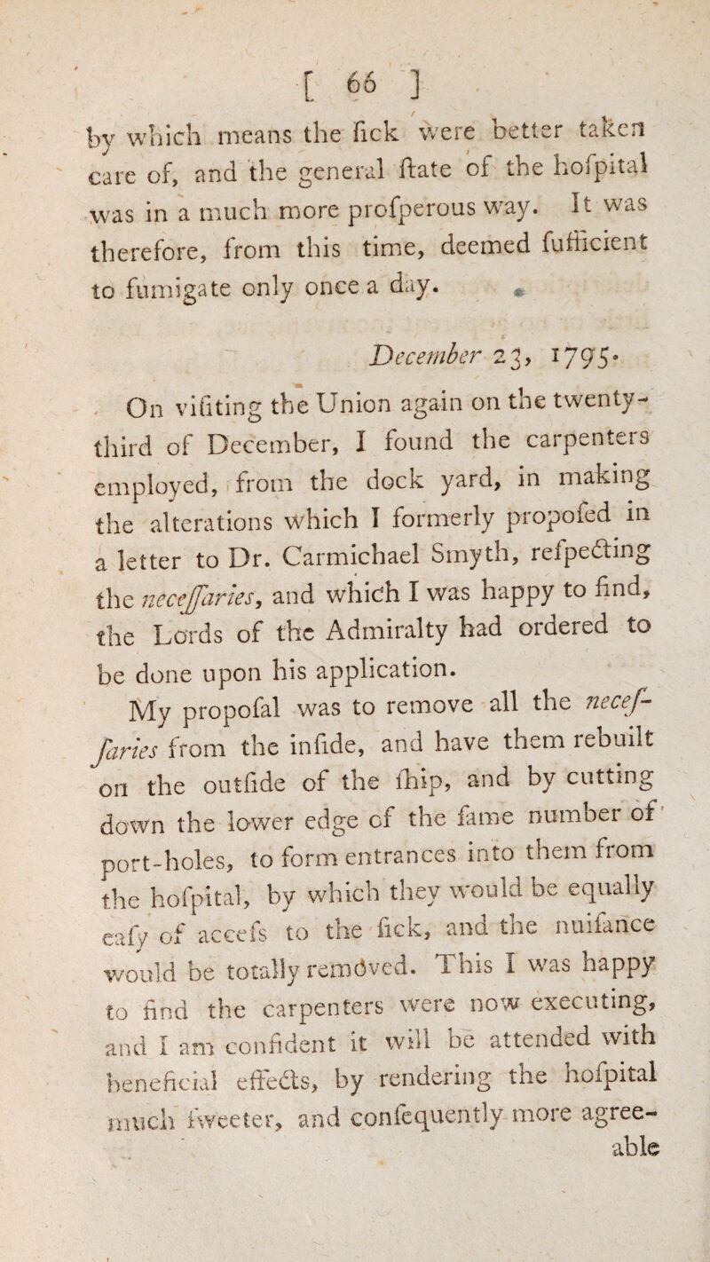 by which means the fick were better taken care of, and the general ftate of the hojpital was in a much more profperous way. It was therefore, from this time, deemed fufficient to fumigate only once a day. December 23, ^795* On vifiting the Union again on the twenty- third of December, I found the carpenteis employed, 1 from the dock yard, in making the alterations which I formerly propofed in a letter to Dr. Carmichael Smyth, refpeding the Jtecejjliries, and which I was happy to find, the Lords of the Admiralty had ordered to be done upon his application. My propofal was to remove all the necef- Jciries from the infide, and have them rebuilt on the outfide of the ihip, and by cutting down the lower edge of the £ime number of port-holes, to form entrances into them from the hofpital, by which they would be equally eafV of accefs to the fick, and the nuifance v/ould be totally removed. 1 his I was happy to find the carpenters were now executing, and I am confident it will be attended with hene ficial efFeds, by rendering the hofpital much iweeter, and confequently more agree¬ able