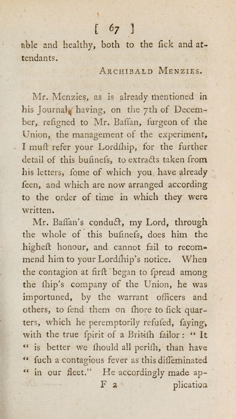 [ 67 ] V « tible and healthy, both to the fiek and at¬ tendants. Archibald Menzies. Mr. Menzics, as is already mentioned in his Journal^ having, on the 'yth of Decem¬ ber, rciigned to Mr. Baffan, furgeon of the Union, the management of the experiment, I muft refer your Lordihip, for the further detail of this bufinefs, to extracts taken from his letters> fome of which you have already feen, and which are now arranged according to the order of time in which they were written. Mr. Baffan’s condu6t, my Lord, through the whole of this bufinefs, does him the higheft honour, and cannot fail to recom¬ mend him to your Lordfhip's notice. When the contagion at firft began to fpread among the fhip's company of the Union, he was importuned, by the warrant officers and others, to fend them on fhore to fick quar¬ ters, which he peremptorily refufed, faying, with the true fpirit of a Brithh failor: It is better we fhould all perifh, than have fuch a contagious fever as this difTeminated in our fleet/' He accordingly miade ap- F a plication