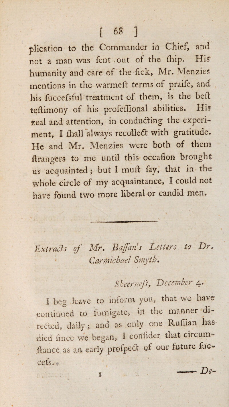 plication to the Commander in Chief, and not a man was fent -out of the fliip. humanity and care of the lick, Mr. Menzies mentions in the warmcft terms of praife, and his fuccefsfnl treatment of them, is the heft teftimony of his profeffional abilities. His zeal and attention, in conducing the experi¬ ment, I lhall always recolledl with gratitude. He and Mr. Menzies were both of them ftrangers to me until this occafion brought us acquainted; but I mull fay, that in the whole circle of my acquaintance, I could not have found two more liberal or candid men. Extracts of Mr. Bafjans Letters to Dr. ‘ Carmichael Smyth. Sbeernefsy December 4. I beg leave to inform you, that we have continued to tumigate, ill the manner di- reded, daily; and as only one Ruffian has died fince we began, I confider that circum- ftance as an early proipect of our future fuc- cefs-4» De- 1