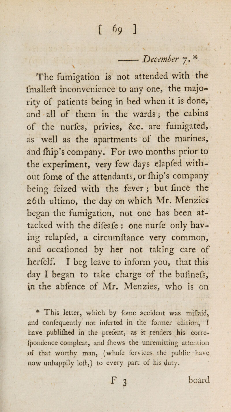 / t «9 ] -December 7. ^ \ The fumigation is not attended with the fmalleft inconvenience to any one, the majo¬ rity of patients being in bed when it is done,- and all of them in the wards; the cabins of the nurfes, privies, &c, are fumigated, as well as the apartments of the marines, and (hip’s company. For two months prior to the experiment, very few days elapfed with¬ out fome of the attendants, or (liip’s company being feized with the fever; but fince the 26th ultimo, the day on which Mr. Menzies began the fumigation, not one has been at¬ tacked with the difeafe : one nurfe only hav¬ ing relapfed, a circumftance very common, and occafioned by her not taking care of herfelf. I beg leave to inform you, that this day I began to take charge of the bufinefs, '\n the abfence of Mr. Menzies, who is on * This letter, which by fome accident was miflaid, and confequently not inferred in the former edition, I have publiihed in the prefent, as k renders his corre- fpondence compleat, and fhews the unremitting attention of that worthy man, (whofe fervices the public -have now unhappily loll,) to every part of his duty.