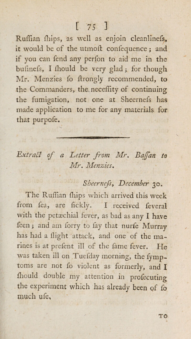 Ruffian ffiips, 'as well as enjoin cleanllnefs, it would be of the utmoft confequence; and if you can fend any perfon to aid me in the bufinefs, I (hould be very glad; for though Mr. Menzies fo ftrongly recommended, to the Commanders, the. neceffity of continuing the fumigation, not one at Sheernefs has made application to me for any materials for that purpofe. EjXtraU of a Letter from Mr. Bafafi ta Mr. Menzies. Sheernefs^ December 30. The Ruffian ffiips which arrived this week from fea, are fickly. I received feveral with the petaechial fever, as bad as any I have feen ^ and am forry to fay that nurfe Murray has had a flight attack, and one of the ma¬ rines is at prefent ill of the fame fever. He was taken ill on Tuefday morning, the lymp- toms are not fo violent as formerly, and I fliould double my attention in profecuting the experiment which has already been gf fo much ufe. TO