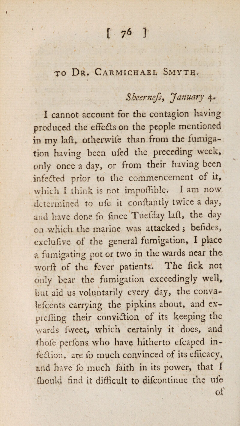 [ 7^ ] TO Dr. Carmichael Smyth. Sheernefsy January 4- I cannot account for the contagion having produced the effedls on the people mentioned in my laft, otherwife than from the fumiga¬ tion having been ufed the preceding week, only once a day, or from their having been infefted prior to the commencement of it, , wdilch I think is not impoffible. I am now determined to ufe it conftantly twice a day, and have done fo fince Tueiday laft, the day on which the marine was attacked 5 belides, exclufive of the general fumigation, I place a fumigating pot or two in the wards near the worft of the fever patients. The lick not only bear the fumigation exceedingly well, but aid us voluntarily every day, the conva- lefcents carrying the pipkins about, and ex- preffing their conviftion of its keeping the wards fweet, which certainly it does, and thofe perfons who have hitherto efcaped in¬ fection, are fo much convinced of its efficacy, and have fo much faith in its power, that I ‘ftiould find it difficult to difeontinue the ufe of