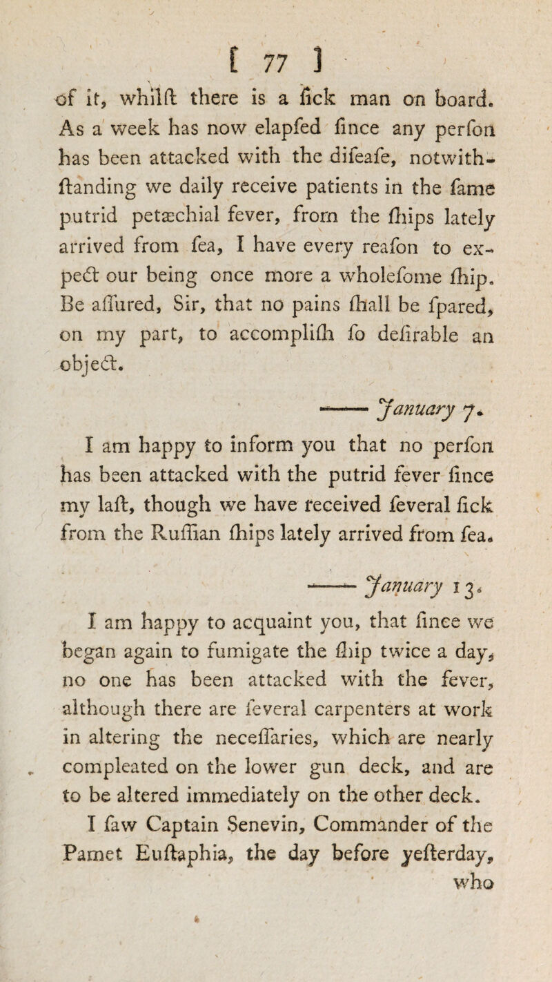 of It, whilft there is a iicfc man on board. As a' week has now elapfed fince any perfon has been attacked with the difeafe, notwith- ftanding we daily receive patients in the fame putrid petaschial fever, from the fliips lately arrived from fea, I have every reafon to ex- ped: our being once more a wholefome fliip. Be affured. Sir, that no pains iliall be fpared, on my part, to accomplifli fo defirable an objed. — January 7* I am happy to inform you that no perfon has been attacked with the putrid fever fince my laft, though we have received feveral fick from the Ruffian fhips lately arrived from fea. \ -—^ January 13. I am happy to acquaint you, that fince we began again to fumigate the fl)ip twice a day, no one has been attacked with the fever, although there are feveral carpenters at work in altering the neceffaries, which are nearly compleated on the lower gun deck, and are to be altered immediately on the other deck. I faw Captain Senevin, Commander of the Pamet Euftaphia, the day before yefterday, who