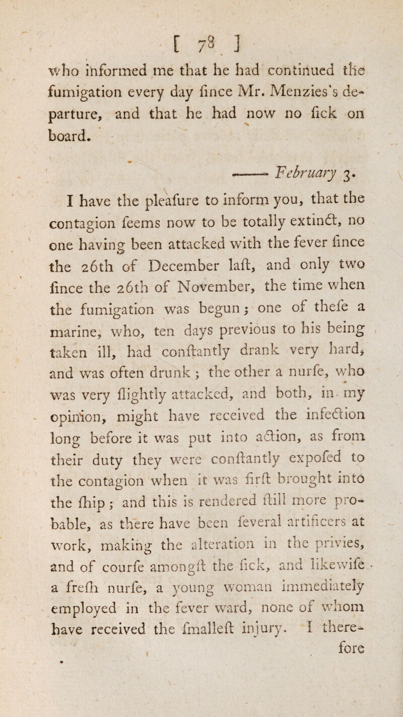 who informed me that he had continued the fumigation every day fince Mr. Menzies's de¬ parture, and that he had now no fick on board. 90 ^—- February 3. \ I have the pkafure to inform you, that the contagion feems now to be totally extin£l, no one havino: been attacked with the fever fince the 26th of December laft, and only two fince the 26th of November, the time when the fumigation was begun 5 one of thefe a marine, who, ten days previous to his being , taken ill, had conftantly drank very hard, and was often drunk ; the other a nurfe, who * was very flightly attacked, and both, in- my opinion, might have received the inteftion long before it was put into adlion, as from their duty they were conliantly expofed to the contagion when it was firft brought into the fhip; and this is rendered ilill more pro¬ bable, as there have been feveral artificers at work, making the alteration In the privies, and of courfe amongft the fick, and likewife • a frefli nurfe, a young woman immediately employed in the fever ward, none of whom have received the fmallefi; injury. I there¬ fore