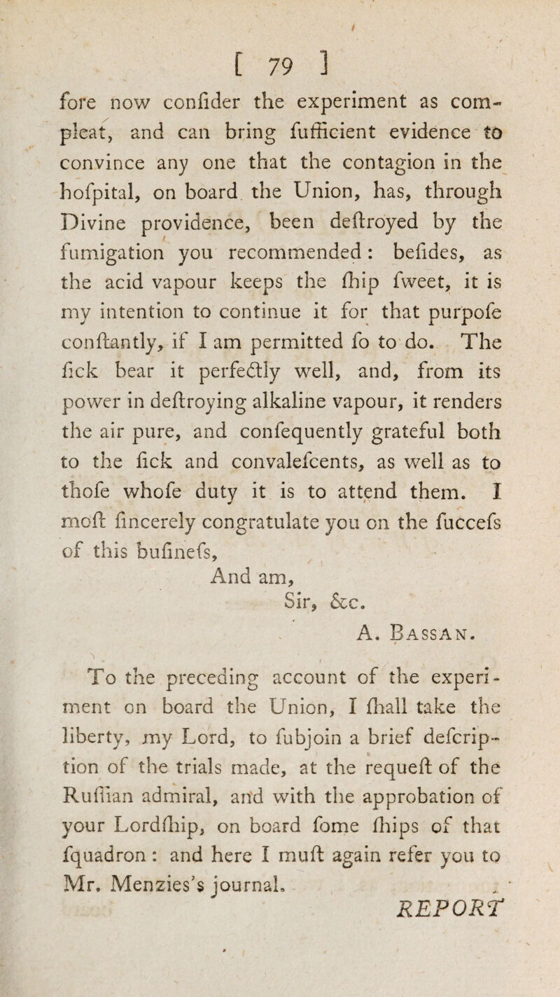 fore now confider the experiment as com- pleat, and can bring fufEcient evidence to convince any one that the contagion in the hofpital, on board the Union, has, through Divine providence, been deftroyed by the fumigation you recommended: befides, as the acid vapour keeps the fhip fvveet, it is my intention to continue it for that purpofe conflantly, if I am permitted fo to do. The fick bear it perfectly well, and, from its power in deftroying alkaline vapour, it renders the air pure, and confequently grateful both to the fick and convalefcents, as well as to thofe whofe duty it is to attend them. I moft fincerely congratulate you on the fuccefs of this bufinefs. And am. Sir, &c. A. Bassan. « To the preceding account of the experi¬ ment on board the Union, I flrall take the liberty, my Lord, to fubjoin a brief defcrip- tion of the trials made, at the requefi: of the Ruflian admiral, an'd with the approbation of your Lordfiiip, on board fome (hips of that fquadron: and here I muft again refer you to Mr. Menzies’s journal, REPORT