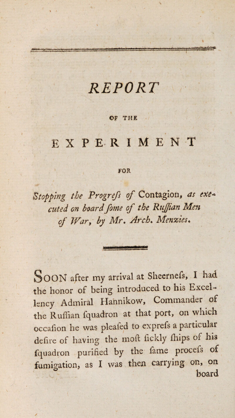 REPORT . OF THE . experiment 7 ' FOR Stopping the Progrefs of Contagion, as ene^ cuted on board fome of the Rujfian Men of War, by Mr. Arch. Menzies. Soon after my arrival at Sheernefs, I had the honor of being introduced to his Excel¬ lency Admiral Hahnikow, Commander of the Ruffian fquadron at that port, on which occafion he was pleated to exprefs a particular defue of having the raoft fickly ffiips of his fquadron purified by the fame procefs of fumigation, as I was then carrying on, on board ✓