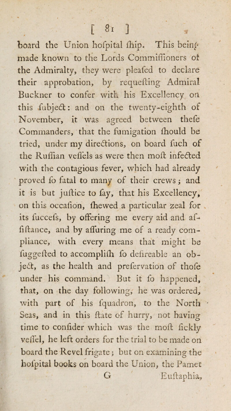 / board the Union hofpital fhip. This bein|^ • * made known to the Lords Commiffioners ot the Admiralty, they were pleafed to declare their approbation, by requefting Admiral Buckner to confer with his Excellency^ on this .fabje£t: and on the twenty-eighth of November, it was ae:reed between thefe Commanders, ■ that the fumigation fhould be tried, under my directions, on board fuch of the Ruffian veffels as were then moft infeCled with the contagious fever, which had already ‘ proved fo fatal to many of their crews; and it is but juftice to fay, that his Excellency, on this occafion, fhewed a particular zeal for ^ its fuccefs, by offering me every aid and affi fiftance, and by affuring me of a ready com¬ pliance, with every means that might be fuggefted to accomplish fo dehreable an ob¬ ject, as the health and prefervation of thofe under his command. But it fo happened, that, on the day following, he was ordered, with part of his fquadron, to the North Seas, and in this ftate of hurry, not having time to conlidcr which was the moft lickly veffel, he left orders for the trial to be made on board the Revel frigate; but on examining the hofpital books on board the Union, the Parnet G Euftaphia,
